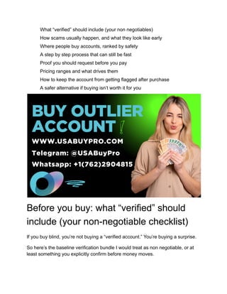 ​
​ What “verified” should include (your non negotiables)
​
​ How scams usually happen, and what they look like early
​
​ Where people buy accounts, ranked by safety
​
​ A step by step process that can still be fast
​
​ Proof you should request before you pay
​
​ Pricing ranges and what drives them
​
​ How to keep the account from getting flagged after purchase
​
​ A safer alternative if buying isn’t worth it for you
Before you buy: what “verified” should
include (your non-negotiable checklist)
If you buy blind, you’re not buying a “verified account.” You’re buying a surprise.
So here’s the baseline verification bundle I would treat as non negotiable, or at
least something you explicitly confirm before money moves.
 