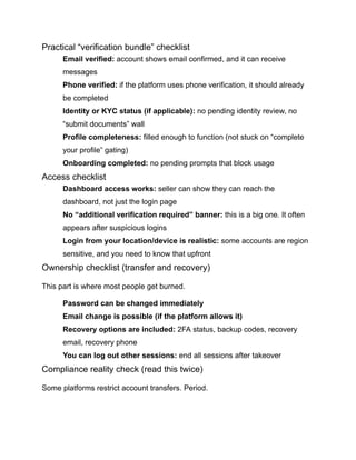 Practical “verification bundle” checklist
​
​ Email verified: account shows email confirmed, and it can receive
messages
​
​ Phone verified: if the platform uses phone verification, it should already
be completed
​
​ Identity or KYC status (if applicable): no pending identity review, no
“submit documents” wall
​
​ Profile completeness: filled enough to function (not stuck on “complete
your profile” gating)
​
​ Onboarding completed: no pending prompts that block usage
Access checklist
​
​ Dashboard access works: seller can show they can reach the
dashboard, not just the login page
​
​ No “additional verification required” banner: this is a big one. It often
appears after suspicious logins
​
​ Login from your location/device is realistic: some accounts are region
sensitive, and you need to know that upfront
Ownership checklist (transfer and recovery)
This part is where most people get burned.
​
​ Password can be changed immediately
​
​ Email change is possible (if the platform allows it)
​
​ Recovery options are included: 2FA status, backup codes, recovery
email, recovery phone
​
​ You can log out other sessions: end all sessions after takeover
Compliance reality check (read this twice)
Some platforms restrict account transfers. Period.
 