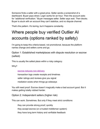 Someone finds a seller with a great price. Seller sends a screenshot of a
dashboard. Buyer pays direct. Login works for an hour. Then the account asks
for “additional verification.” Buyer messages seller. Seller says wait. Then blocks.
Buyer is stuck with an account they can’t stabilize, and no dispute channel.
That’s the pattern. It’s boring, but it happens constantly.
Where people buy verified Outlier AI
accounts (options ranked by safety)
I’m going to keep this criteria based, not promotional, because the platform
names change and sellers come and go.
Option 1: Established marketplaces with dispute resolution or escrow
(safest)
This is usually the safest place within a risky category.
Why?
​
​ escrow reduces non delivery
​
​ transaction logs create receipts and timelines
​
​ seller ratings and reviews give you signal
​
​ mediation exists when things go sideways
You still need proof. Escrow doesn’t magically make a bad account good. But it
makes getting totally robbed harder.
Option 2: Independent sellers (higher risk)
This can work. Sometimes. But only if they meet strict conditions:
​
​ they can provide strong proof, quickly
​
​ they accept escrow (or a trusted middleman system)
​
​ they have long term history and verifiable feedback
 