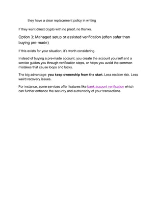 ​
​ they have a clear replacement policy in writing
If they want direct crypto with no proof, no thanks.
Option 3: Managed setup or assisted verification (often safer than
buying pre-made)
If this exists for your situation, it’s worth considering.
Instead of buying a pre-made account, you create the account yourself and a
service guides you through verification steps, or helps you avoid the common
mistakes that cause loops and locks.
The big advantage: you keep ownership from the start. Less reclaim risk. Less
weird recovery issues.
For instance, some services offer features like bank account verification which
can further enhance the security and authenticity of your transactions.
 
