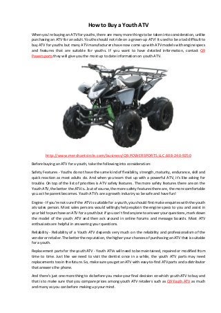 How to Buy a Youth ATV 
When you're buying an ATV for youths, there are many more things to be taken into consideration, unlike purchasing an ATV for an adult. Youths should not ride on a grown-up ATV! It used to be a tad difficult to buy ATV for youths but many ATV manufacturers have now come up with ATV models with engine specs and features that are suitable for youths. If you want to have detailed information, contact Q9 Powersports they will give you the most up to date information on youth ATV. 
http://www.merchantcircle.com/business/Q9.POWERSPORTS.LLC.608-240-9250 
Before buying an ATV for a youth, take the following into consideration: 
Safety Features - Youths do not have the same kind of flexibility, strength, maturity, endurance, skill and quick reaction as most adults do. And when you team that up with a powerful ATV, it's like asking for trouble. On top of the list of priorities is ATV safety features. The more safety features there are on the Youth ATV, the better the ATV is...but of course, the more safety features there are, the more comfortable you as the parent becomes. Youth ATV's are a growth industry so be safe and have fun! 
Engine - If you're not sure if the ATV is suitable for a youth, you should first make enquiries with the youth atv sales person. Most sales persons would willingly help explain the engine specs to you and assist in your bid to purchase an ATV for a youth but if you can't find anyone to answer your questions, mark down the model of the youth ATV and then ask around in online forums and message boards. Most ATV enthusiasts are helpful in answering your questions. 
Reliability - Reliability of a Youth ATV depends very much on the reliability and professionalism of the vendor or retailer. The better the reputation, the higher your chances of purchasing an ATV that is suitable for a youth. 
Replacement parts for the youth ATV - Youth ATVs will need to be maintained, repaired or modified from time to time. Just like we need to visit the dentist once in a while, the youth ATV parts may need replacements too in the future. So, make sure you get an ATV with easy-to-find ATV parts and a distributor that answers the phone. 
And there's just one more thing to do before you make your final decision on which youth ATV to buy and that is to make sure that you compare prices among youth ATV retailers such as Q9 Youth ATV as much and many as you can before making up your mind. 