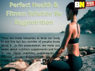There are many resources to keep our body
fit and fine but less number of peoples know
about it . In this presentation, we make you
aware about nutrition supplements and how
to use these nutrition supplements for
effective result. Biggnutrition has many
health & fitness experts who take care of
your fitness.
 