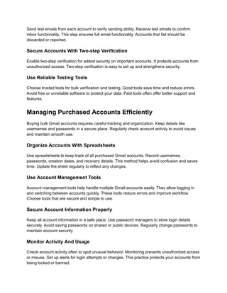 Send test emails from each account to verify sending ability. Receive test emails to confirm
inbox functionality. This step ensures full email functionality. Accounts that fail should be
discarded or reported.
Secure Accounts With Two-step Verification
Enable two-step verification for added security on important accounts. It protects accounts from
unauthorized access. Two-step verification is easy to set up and strengthens security.
Use Reliable Testing Tools
Choose trusted tools for bulk verification and testing. Good tools save time and reduce errors.
Avoid free or unreliable software to protect your data. Paid tools often offer better support and
features.
Managing Purchased Accounts Efficiently
Buying bulk Gmail accounts requires careful tracking and organization. Keep details like
usernames and passwords in a secure place. Regularly check account activity to avoid issues
and maintain smooth use.
Organize Accounts With Spreadsheets
Use spreadsheets to keep track of all purchased Gmail accounts. Record usernames,
passwords, creation dates, and recovery details. This method helps avoid confusion and saves
time. Update the sheet regularly to reflect any changes.
Use Account Management Tools
Account management tools help handle multiple Gmail accounts easily. They allow logging in
and switching between accounts quickly. These tools reduce errors and improve workflow.
Choose tools that are secure and simple to use.
Secure Account Information Properly
Keep all account information in a safe place. Use password managers to store login details
securely. Avoid saving passwords on shared or public devices. Regularly change passwords to
maintain account security.
Monitor Activity And Usage
Check account activity often to spot unusual behavior. Monitoring prevents unauthorized access
or misuse. Set up alerts for login attempts or changes. This practice protects your accounts from
being locked or banned.
 