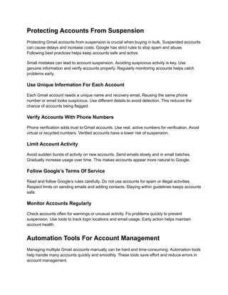 Protecting Accounts From Suspension
Protecting Gmail accounts from suspension is crucial when buying in bulk. Suspended accounts
can cause delays and increase costs. Google has strict rules to stop spam and abuse.
Following best practices helps keep accounts safe and active.
Small mistakes can lead to account suspension. Avoiding suspicious activity is key. Use
genuine information and verify accounts properly. Regularly monitoring accounts helps catch
problems early.
Use Unique Information For Each Account
Each Gmail account needs a unique name and recovery email. Reusing the same phone
number or email looks suspicious. Use different details to avoid detection. This reduces the
chance of accounts being flagged.
Verify Accounts With Phone Numbers
Phone verification adds trust to Gmail accounts. Use real, active numbers for verification. Avoid
virtual or recycled numbers. Verified accounts have a lower risk of suspension.
Limit Account Activity
Avoid sudden bursts of activity on new accounts. Send emails slowly and in small batches.
Gradually increase usage over time. This makes accounts appear more natural to Google.
Follow Google’s Terms Of Service
Read and follow Google’s rules carefully. Do not use accounts for spam or illegal activities.
Respect limits on sending emails and adding contacts. Staying within guidelines keeps accounts
safe.
Monitor Accounts Regularly
Check accounts often for warnings or unusual activity. Fix problems quickly to prevent
suspension. Use tools to track login locations and email usage. Early action helps maintain
account health.
Automation Tools For Account Management
Managing multiple Gmail accounts manually can be hard and time-consuming. Automation tools
help handle many accounts quickly and smoothly. These tools save effort and reduce errors in
account management.
 
