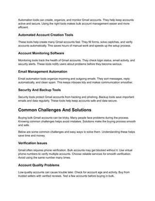 Automation tools can create, organize, and monitor Gmail accounts. They help keep accounts
active and secure. Using the right tools makes bulk account management easier and more
efficient.
Automated Account Creation Tools
These tools help create many Gmail accounts fast. They fill forms, solve captchas, and verify
accounts automatically. This saves hours of manual work and speeds up the setup process.
Account Monitoring Software
Monitoring tools track the health of Gmail accounts. They check login status, email activity, and
security alerts. These tools notify users about problems before they become serious.
Email Management Automation
Email automation tools organize incoming and outgoing emails. They sort messages, reply
automatically, and clean spam. This keeps inboxes tidy and makes communication smoother.
Security And Backup Tools
Security tools protect Gmail accounts from hacking and phishing. Backup tools save important
emails and data regularly. These tools help keep accounts safe and data secure.
Common Challenges And Solutions
Buying bulk Gmail accounts can be tricky. Many people face problems during the process.
Knowing common challenges helps avoid mistakes. Solutions make the buying process smooth
and safe.
Below are some common challenges and easy ways to solve them. Understanding these helps
save time and money.
Verification Issues
Gmail often requires phone verification. Bulk accounts may get blocked without it. Use virtual
phone numbers to verify multiple accounts. Choose reliable services for smooth verification.
Avoid using the same number many times.
Account Quality Problems
Low-quality accounts can cause trouble later. Check for account age and activity. Buy from
trusted sellers with verified reviews. Test a few accounts before buying in bulk.
 