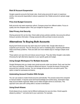 Risk Of Account Suspension
Google suspends accounts that break rules. Avoid using accounts for spam or suspicious
activity. Use accounts responsibly to reduce suspension risk. Rotate accounts to spread usage
evenly.
Price And Budget Concerns
Bulk accounts may seem expensive upfront. Compare prices from different sellers. Focus on
quality over the cheapest option. Plan your budget for long-term use.
Data Privacy And Security
Sharing personal info can be risky. Check seller privacy policies carefully. Use accounts without
linking to sensitive information. Change passwords after purchase to secure accounts.
Alternatives To Buying Bulk Accounts
Buying bulk Gmail accounts may seem easy but it carries risks. Google often blocks or
suspends such accounts. This can disrupt your work or marketing plans. Exploring alternatives
helps avoid these problems. There are safer and more reliable ways to manage multiple email
needs.
These options can save time and reduce account issues. They also follow Google’s rules better.
Choosing the right alternative depends on your specific goals and budget.
Using Google Workspace For Multiple Accounts
Google Workspace lets you create many email accounts under one domain. Each user has their
own inbox and settings. This method is official and secure. It avoids the issues of buying bulk
accounts from unknown sources. You can manage all accounts from one admin panel. This
option is ideal for businesses and teams.
Automating Account Creation With Scripts
You can use scripts to create Gmail accounts automatically. This process saves time compared
to manual creation. It requires some technical knowledge and careful setup. Automation helps
keep account details organized. Make sure to follow Google’s terms to avoid bans. This
approach suits users with coding skills or access to developers.
Using Email Aliases
Email aliases let you receive mail at different addresses but use one inbox. Gmail supports
aliases by adding “+” and extra text to your username. For example,
 