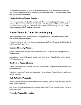 yourname+shop@gmail.com and yourname+news@gmail.com go to yourname@gmail.com.
This method creates many unique emails without multiple accounts. It’s simple and free. Aliases
help sort and filter emails easily.
Purchasing From Trusted Resellers
Some companies sell bulk Gmail accounts legally. They often use Google Workspace or verified
methods. Buying from trusted resellers reduces the risk of suspension. Check reviews and
credentials before buying. This option costs more but offers better security and support. It fits
users needing many accounts for business use.
Future Trends In Gmail Account Buying
The way people buy bulk Gmail accounts is changing fast. New rules and technology shape
how accounts are made and sold.
Buyers must keep up with these changes to stay safe and effective. Understanding future trends
helps to plan better purchases.
Enhanced Security Measures
Google is adding more security checks for new accounts. This makes bulk buying harder but
safer for users.
Account sellers need to follow strict rules to avoid bans. Buyers should look for verified sellers
with secure accounts.
Use Of Ai In Account Creation
AI tools help create Gmail accounts faster and smarter. These tools can mimic human behavior
to avoid detection.
Buyers may see more AI-generated accounts in the market soon. This will affect the quality and
price of accounts.
Shift To Verified Accounts
Verified accounts with phone or ID verification are becoming common. They offer more trust and
better access to services.
Bulk buyers will prefer verified accounts despite higher costs. These accounts reduce the risk of
being suspended.
Focus On Account Reputation
 