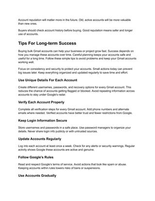 Account reputation will matter more in the future. Old, active accounts will be more valuable
than new ones.
Buyers should check account history before buying. Good reputation means safer and longer
use of accounts.
Tips For Long-term Success
Buying bulk Gmail accounts can help your business or project grow fast. Success depends on
how you manage these accounts over time. Careful planning keeps your accounts safe and
useful for a long time. Follow these simple tips to avoid problems and keep your Gmail accounts
working well.
Focus on consistency and security to protect your accounts. Small actions today can prevent
big issues later. Keep everything organized and updated regularly to save time and effort.
Use Unique Details For Each Account
Create different usernames, passwords, and recovery options for every Gmail account. This
reduces the chance of accounts getting flagged or blocked. Avoid repeating information across
accounts to stay under Google's radar.
Verify Each Account Properly
Complete all verification steps for every Gmail account. Add phone numbers and alternate
emails where needed. Verified accounts have better trust and fewer restrictions from Google.
Keep Login Information Secure
Store usernames and passwords in a safe place. Use password managers to organize your
details. Never share login info publicly or with untrusted sources.
Update Accounts Regularly
Log into each account at least once a week. Check for any alerts or security warnings. Regular
activity shows Google these accounts are active and genuine.
Follow Google’s Rules
Read and respect Google’s terms of service. Avoid actions that look like spam or abuse.
Keeping accounts within rules lowers risks of bans or suspensions.
Use Accounts Gradually
 