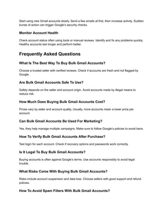 Start using new Gmail accounts slowly. Send a few emails at first, then increase activity. Sudden
bursts of action can trigger Google’s security checks.
Monitor Account Health
Check account status often using tools or manual reviews. Identify and fix any problems quickly.
Healthy accounts last longer and perform better.
Frequently Asked Questions
What Is The Best Way To Buy Bulk Gmail Accounts?
Choose a trusted seller with verified reviews. Check if accounts are fresh and not flagged by
Google.
Are Bulk Gmail Accounts Safe To Use?
Safety depends on the seller and account origin. Avoid accounts made by illegal means to
reduce risk.
How Much Does Buying Bulk Gmail Accounts Cost?
Prices vary by seller and account quality. Usually, more accounts mean a lower price per
account.
Can Bulk Gmail Accounts Be Used For Marketing?
Yes, they help manage multiple campaigns. Make sure to follow Google’s policies to avoid bans.
How To Verify Bulk Gmail Accounts After Purchase?
Test login for each account. Check if recovery options and passwords work correctly.
Is It Legal To Buy Bulk Gmail Accounts?
Buying accounts is often against Google’s terms. Use accounts responsibly to avoid legal
trouble.
What Risks Come With Buying Bulk Gmail Accounts?
Risks include account suspension and data loss. Choose sellers with good support and refund
policies.
How To Avoid Spam Filters With Bulk Gmail Accounts?
 