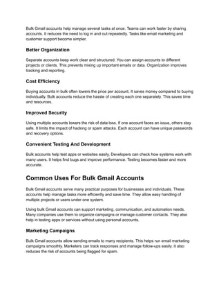 Bulk Gmail accounts help manage several tasks at once. Teams can work faster by sharing
accounts. It reduces the need to log in and out repeatedly. Tasks like email marketing and
customer support become simpler.
Better Organization
Separate accounts keep work clear and structured. You can assign accounts to different
projects or clients. This prevents mixing up important emails or data. Organization improves
tracking and reporting.
Cost Efficiency
Buying accounts in bulk often lowers the price per account. It saves money compared to buying
individually. Bulk accounts reduce the hassle of creating each one separately. This saves time
and resources.
Improved Security
Using multiple accounts lowers the risk of data loss. If one account faces an issue, others stay
safe. It limits the impact of hacking or spam attacks. Each account can have unique passwords
and recovery options.
Convenient Testing And Development
Bulk accounts help test apps or websites easily. Developers can check how systems work with
many users. It helps find bugs and improve performance. Testing becomes faster and more
accurate.
Common Uses For Bulk Gmail Accounts
Bulk Gmail accounts serve many practical purposes for businesses and individuals. These
accounts help manage tasks more efficiently and save time. They allow easy handling of
multiple projects or users under one system.
Using bulk Gmail accounts can support marketing, communication, and automation needs.
Many companies use them to organize campaigns or manage customer contacts. They also
help in testing apps or services without using personal accounts.
Marketing Campaigns
Bulk Gmail accounts allow sending emails to many recipients. This helps run email marketing
campaigns smoothly. Marketers can track responses and manage follow-ups easily. It also
reduces the risk of accounts being flagged for spam.
 