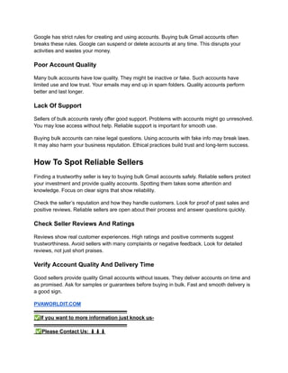 Google has strict rules for creating and using accounts. Buying bulk Gmail accounts often
breaks these rules. Google can suspend or delete accounts at any time. This disrupts your
activities and wastes your money.
Poor Account Quality
Many bulk accounts have low quality. They might be inactive or fake. Such accounts have
limited use and low trust. Your emails may end up in spam folders. Quality accounts perform
better and last longer.
Lack Of Support
Sellers of bulk accounts rarely offer good support. Problems with accounts might go unresolved.
You may lose access without help. Reliable support is important for smooth use.
Buying bulk accounts can raise legal questions. Using accounts with fake info may break laws.
It may also harm your business reputation. Ethical practices build trust and long-term success.
How To Spot Reliable Sellers
Finding a trustworthy seller is key to buying bulk Gmail accounts safely. Reliable sellers protect
your investment and provide quality accounts. Spotting them takes some attention and
knowledge. Focus on clear signs that show reliability.
Check the seller’s reputation and how they handle customers. Look for proof of past sales and
positive reviews. Reliable sellers are open about their process and answer questions quickly.
Check Seller Reviews And Ratings
Reviews show real customer experiences. High ratings and positive comments suggest
trustworthiness. Avoid sellers with many complaints or negative feedback. Look for detailed
reviews, not just short praises.
Verify Account Quality And Delivery Time
Good sellers provide quality Gmail accounts without issues. They deliver accounts on time and
as promised. Ask for samples or guarantees before buying in bulk. Fast and smooth delivery is
a good sign.
PVAWORLDIT.COM​
▬▬▬▬▬▬▬▬▬▬▬▬▬▬▬▬▬▬​
✅If you want to more information just knock us-​
▬▬▬▬▬▬▬▬▬▬▬▬▬▬▬▬▬▬​
✅Please Contact Us: ⬇⬇⬇​
 