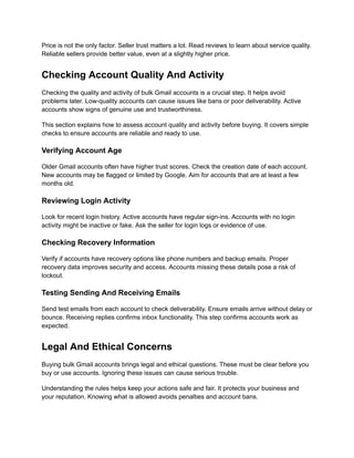 Price is not the only factor. Seller trust matters a lot. Read reviews to learn about service quality.
Reliable sellers provide better value, even at a slightly higher price.
Checking Account Quality And Activity
Checking the quality and activity of bulk Gmail accounts is a crucial step. It helps avoid
problems later. Low-quality accounts can cause issues like bans or poor deliverability. Active
accounts show signs of genuine use and trustworthiness.
This section explains how to assess account quality and activity before buying. It covers simple
checks to ensure accounts are reliable and ready to use.
Verifying Account Age
Older Gmail accounts often have higher trust scores. Check the creation date of each account.
New accounts may be flagged or limited by Google. Aim for accounts that are at least a few
months old.
Reviewing Login Activity
Look for recent login history. Active accounts have regular sign-ins. Accounts with no login
activity might be inactive or fake. Ask the seller for login logs or evidence of use.
Checking Recovery Information
Verify if accounts have recovery options like phone numbers and backup emails. Proper
recovery data improves security and access. Accounts missing these details pose a risk of
lockout.
Testing Sending And Receiving Emails
Send test emails from each account to check deliverability. Ensure emails arrive without delay or
bounce. Receiving replies confirms inbox functionality. This step confirms accounts work as
expected.
Legal And Ethical Concerns
Buying bulk Gmail accounts brings legal and ethical questions. These must be clear before you
buy or use accounts. Ignoring these issues can cause serious trouble.
Understanding the rules helps keep your actions safe and fair. It protects your business and
your reputation. Knowing what is allowed avoids penalties and account bans.
 