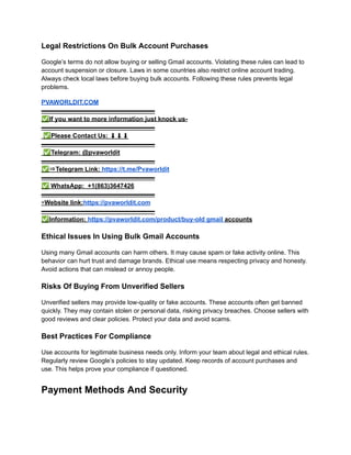 Legal Restrictions On Bulk Account Purchases
Google’s terms do not allow buying or selling Gmail accounts. Violating these rules can lead to
account suspension or closure. Laws in some countries also restrict online account trading.
Always check local laws before buying bulk accounts. Following these rules prevents legal
problems.
PVAWORLDIT.COM​
▬▬▬▬▬▬▬▬▬▬▬▬▬▬▬▬▬▬​
✅If you want to more information just knock us-​
▬▬▬▬▬▬▬▬▬▬▬▬▬▬▬▬▬▬​
✅Please Contact Us: ⬇⬇⬇​
▬▬▬▬▬▬▬▬▬▬▬▬▬▬▬▬▬▬​
✅Telegram: @pvaworldit​
▬▬▬▬▬▬▬▬▬▬▬▬▬▬▬▬▬▬​
✅⇒Telegram Link: https://t.me/Pvaworldit​
▬▬▬▬▬▬▬▬▬▬▬▬▬▬▬▬▬▬​
✅WhatsApp: +1(863)3647426​
▬▬▬▬▬▬▬▬▬▬▬▬▬▬▬▬▬▬​
▣Website link:https://pvaworldit.com​
▬▬▬▬▬▬▬▬▬▬▬▬▬▬▬▬▬▬​
✅Information: https://pvaworldit.com/product/buy-old gmail accounts
Ethical Issues In Using Bulk Gmail Accounts
Using many Gmail accounts can harm others. It may cause spam or fake activity online. This
behavior can hurt trust and damage brands. Ethical use means respecting privacy and honesty.
Avoid actions that can mislead or annoy people.
Risks Of Buying From Unverified Sellers
Unverified sellers may provide low-quality or fake accounts. These accounts often get banned
quickly. They may contain stolen or personal data, risking privacy breaches. Choose sellers with
good reviews and clear policies. Protect your data and avoid scams.
Best Practices For Compliance
Use accounts for legitimate business needs only. Inform your team about legal and ethical rules.
Regularly review Google’s policies to stay updated. Keep records of account purchases and
use. This helps prove your compliance if questioned.
Payment Methods And Security
 