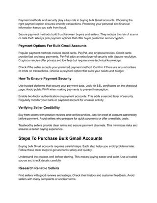 Payment methods and security play a key role in buying bulk Gmail accounts. Choosing the
right payment option ensures smooth transactions. Protecting your personal and financial
information keeps you safe from fraud.
Secure payment methods build trust between buyers and sellers. They reduce the risk of scams
or data theft. Always pick payment options that offer buyer protection and encryption.
Payment Options For Bulk Gmail Accounts
Popular payment methods include credit cards, PayPal, and cryptocurrencies. Credit cards
provide fast and easy payments. PayPal adds an extra layer of security with dispute resolution.
Cryptocurrencies offer privacy and low fees but require some technical knowledge.
Check if the seller accepts your preferred payment method. Confirm if there are any extra fees
or limits on transactions. Choose a payment option that suits your needs and budget.
How To Ensure Payment Security
Use trusted platforms that secure your payment data. Look for SSL certificates on the checkout
page. Avoid public Wi-Fi when making payments to prevent interception.
Enable two-factor authentication on payment accounts. This adds a second layer of security.
Regularly monitor your bank or payment account for unusual activity.
Verifying Seller Credibility
Buy from sellers with positive reviews and verified profiles. Ask for proof of account authenticity
before payment. Avoid sellers who pressure for quick payments or offer unrealistic deals.
Trustworthy sellers provide clear terms and secure payment channels. This minimizes risks and
ensures a better buying experience.
Steps To Purchase Bulk Gmail Accounts
Buying bulk Gmail accounts requires careful steps. Each step helps you avoid problems later.
Follow these clear steps to get accounts safely and quickly.
Understand the process well before starting. This makes buying easier and safer. Use a trusted
source and check details carefully.
Research Reliable Sellers
Find sellers with good reviews and ratings. Check their history and customer feedback. Avoid
sellers with many complaints or unclear terms.
 