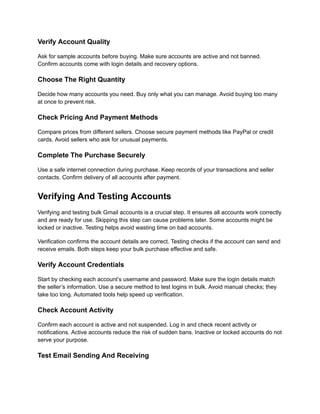Verify Account Quality
Ask for sample accounts before buying. Make sure accounts are active and not banned.
Confirm accounts come with login details and recovery options.
Choose The Right Quantity
Decide how many accounts you need. Buy only what you can manage. Avoid buying too many
at once to prevent risk.
Check Pricing And Payment Methods
Compare prices from different sellers. Choose secure payment methods like PayPal or credit
cards. Avoid sellers who ask for unusual payments.
Complete The Purchase Securely
Use a safe internet connection during purchase. Keep records of your transactions and seller
contacts. Confirm delivery of all accounts after payment.
Verifying And Testing Accounts
Verifying and testing bulk Gmail accounts is a crucial step. It ensures all accounts work correctly
and are ready for use. Skipping this step can cause problems later. Some accounts might be
locked or inactive. Testing helps avoid wasting time on bad accounts.
Verification confirms the account details are correct. Testing checks if the account can send and
receive emails. Both steps keep your bulk purchase effective and safe.
Verify Account Credentials
Start by checking each account’s username and password. Make sure the login details match
the seller’s information. Use a secure method to test logins in bulk. Avoid manual checks; they
take too long. Automated tools help speed up verification.
Check Account Activity
Confirm each account is active and not suspended. Log in and check recent activity or
notifications. Active accounts reduce the risk of sudden bans. Inactive or locked accounts do not
serve your purpose.
Test Email Sending And Receiving
 