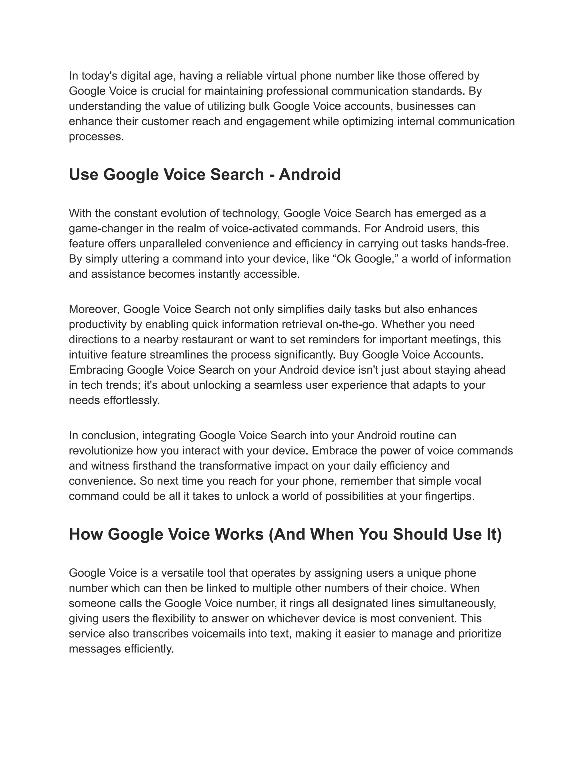 In today's digital age, having a reliable virtual phone number like those offered by
Google Voice is crucial for maintaining professional communication standards. By
understanding the value of utilizing bulk Google Voice accounts, businesses can
enhance their customer reach and engagement while optimizing internal communication
processes.
Use Google Voice Search - Android
With the constant evolution of technology, Google Voice Search has emerged as a
game-changer in the realm of voice-activated commands. For Android users, this
feature offers unparalleled convenience and efficiency in carrying out tasks hands-free.
By simply uttering a command into your device, like “Ok Google,” a world of information
and assistance becomes instantly accessible.
Moreover, Google Voice Search not only simplifies daily tasks but also enhances
productivity by enabling quick information retrieval on-the-go. Whether you need
directions to a nearby restaurant or want to set reminders for important meetings, this
intuitive feature streamlines the process significantly. Buy Google Voice Accounts.
Embracing Google Voice Search on your Android device isn't just about staying ahead
in tech trends; it's about unlocking a seamless user experience that adapts to your
needs effortlessly.
In conclusion, integrating Google Voice Search into your Android routine can
revolutionize how you interact with your device. Embrace the power of voice commands
and witness firsthand the transformative impact on your daily efficiency and
convenience. So next time you reach for your phone, remember that simple vocal
command could be all it takes to unlock a world of possibilities at your fingertips.
How Google Voice Works (And When You Should Use It)
Google Voice is a versatile tool that operates by assigning users a unique phone
number which can then be linked to multiple other numbers of their choice. When
someone calls the Google Voice number, it rings all designated lines simultaneously,
giving users the flexibility to answer on whichever device is most convenient. This
service also transcribes voicemails into text, making it easier to manage and prioritize
messages efficiently.
 