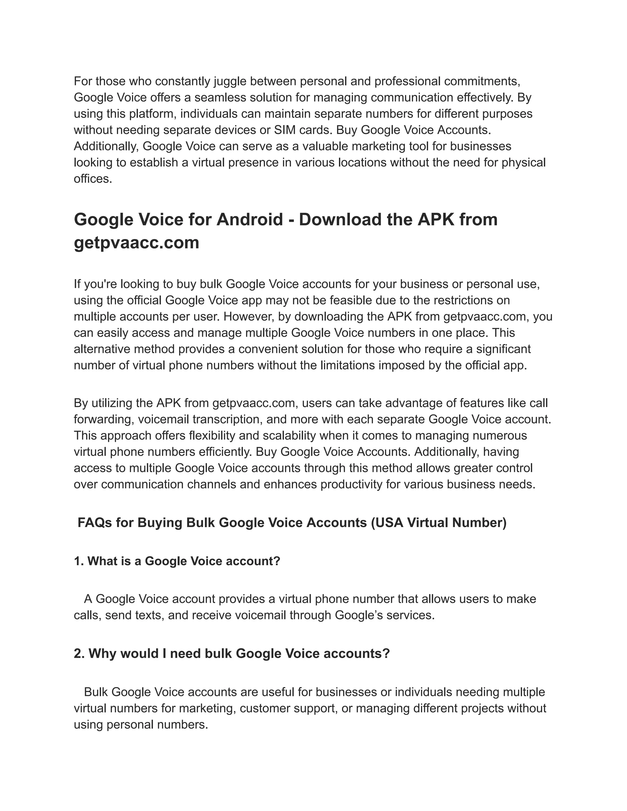 For those who constantly juggle between personal and professional commitments,
Google Voice offers a seamless solution for managing communication effectively. By
using this platform, individuals can maintain separate numbers for different purposes
without needing separate devices or SIM cards. Buy Google Voice Accounts.
Additionally, Google Voice can serve as a valuable marketing tool for businesses
looking to establish a virtual presence in various locations without the need for physical
offices.
Google Voice for Android - Download the APK from
getpvaacc.com
If you're looking to buy bulk Google Voice accounts for your business or personal use,
using the official Google Voice app may not be feasible due to the restrictions on
multiple accounts per user. However, by downloading the APK from getpvaacc.com, you
can easily access and manage multiple Google Voice numbers in one place. This
alternative method provides a convenient solution for those who require a significant
number of virtual phone numbers without the limitations imposed by the official app.
By utilizing the APK from getpvaacc.com, users can take advantage of features like call
forwarding, voicemail transcription, and more with each separate Google Voice account.
This approach offers flexibility and scalability when it comes to managing numerous
virtual phone numbers efficiently. Buy Google Voice Accounts. Additionally, having
access to multiple Google Voice accounts through this method allows greater control
over communication channels and enhances productivity for various business needs.
FAQs for Buying Bulk Google Voice Accounts (USA Virtual Number)
1. What is a Google Voice account?
A Google Voice account provides a virtual phone number that allows users to make
calls, send texts, and receive voicemail through Google’s services.
2. Why would I need bulk Google Voice accounts?
Bulk Google Voice accounts are useful for businesses or individuals needing multiple
virtual numbers for marketing, customer support, or managing different projects without
using personal numbers.
 
