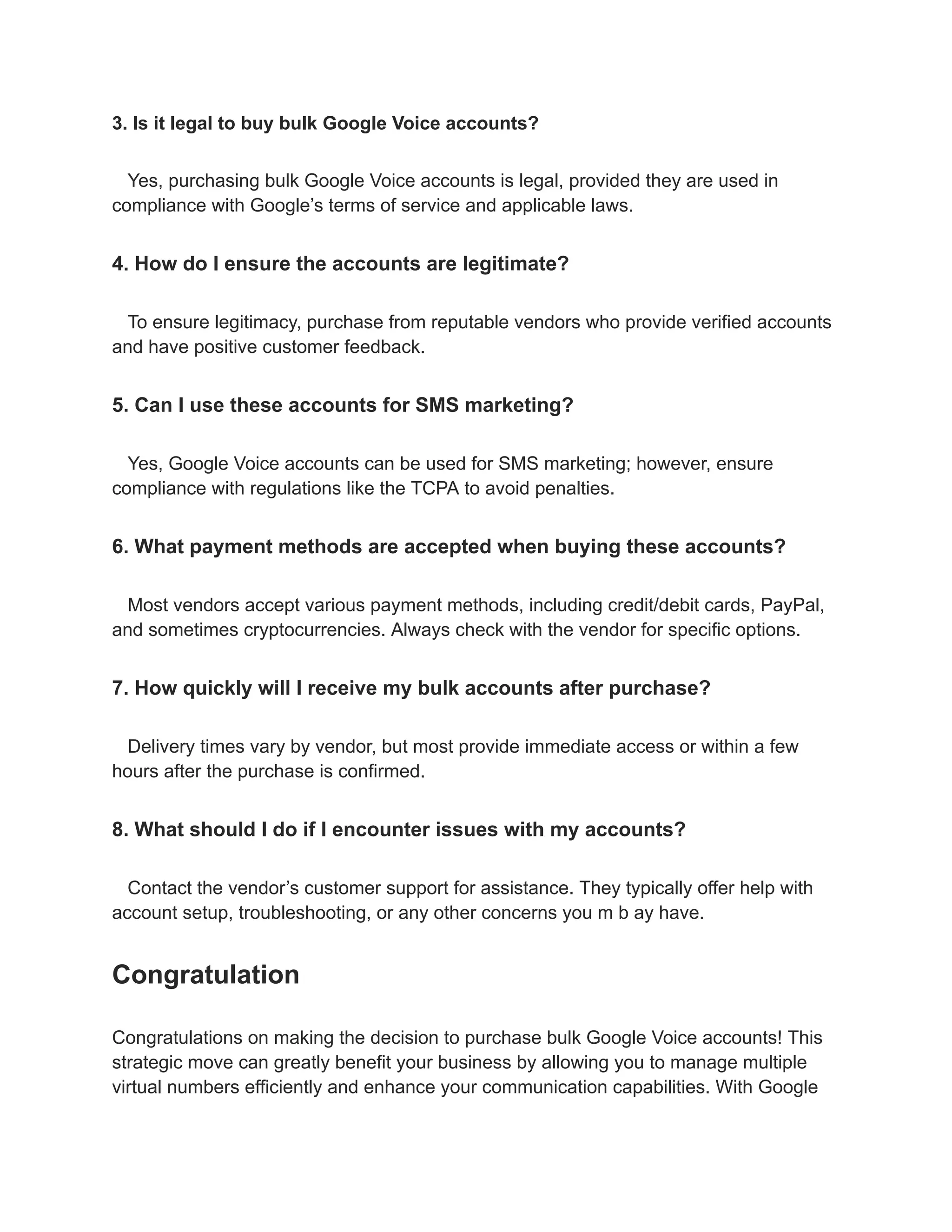 3. Is it legal to buy bulk Google Voice accounts?
Yes, purchasing bulk Google Voice accounts is legal, provided they are used in
compliance with Google’s terms of service and applicable laws.
4. How do I ensure the accounts are legitimate?
To ensure legitimacy, purchase from reputable vendors who provide verified accounts
and have positive customer feedback.
5. Can I use these accounts for SMS marketing?
Yes, Google Voice accounts can be used for SMS marketing; however, ensure
compliance with regulations like the TCPA to avoid penalties.
6. What payment methods are accepted when buying these accounts?
Most vendors accept various payment methods, including credit/debit cards, PayPal,
and sometimes cryptocurrencies. Always check with the vendor for specific options.
7. How quickly will I receive my bulk accounts after purchase?
Delivery times vary by vendor, but most provide immediate access or within a few
hours after the purchase is confirmed.
8. What should I do if I encounter issues with my accounts?
Contact the vendor’s customer support for assistance. They typically offer help with
account setup, troubleshooting, or any other concerns you m b ay have.
Congratulation
Congratulations on making the decision to purchase bulk Google Voice accounts! This
strategic move can greatly benefit your business by allowing you to manage multiple
virtual numbers efficiently and enhance your communication capabilities. With Google
 