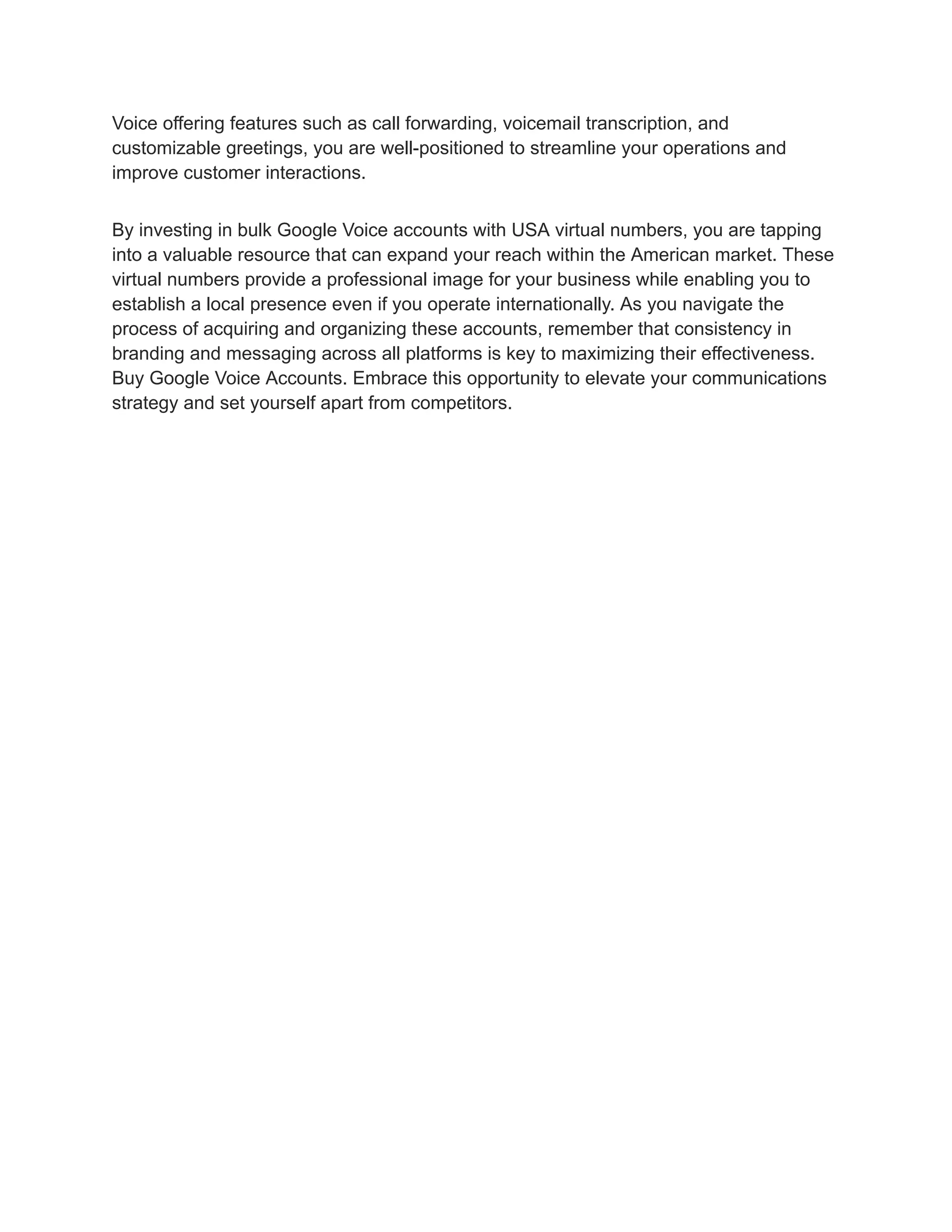 Voice offering features such as call forwarding, voicemail transcription, and
customizable greetings, you are well-positioned to streamline your operations and
improve customer interactions.
By investing in bulk Google Voice accounts with USA virtual numbers, you are tapping
into a valuable resource that can expand your reach within the American market. These
virtual numbers provide a professional image for your business while enabling you to
establish a local presence even if you operate internationally. As you navigate the
process of acquiring and organizing these accounts, remember that consistency in
branding and messaging across all platforms is key to maximizing their effectiveness.
Buy Google Voice Accounts. Embrace this opportunity to elevate your communications
strategy and set yourself apart from competitors.
 