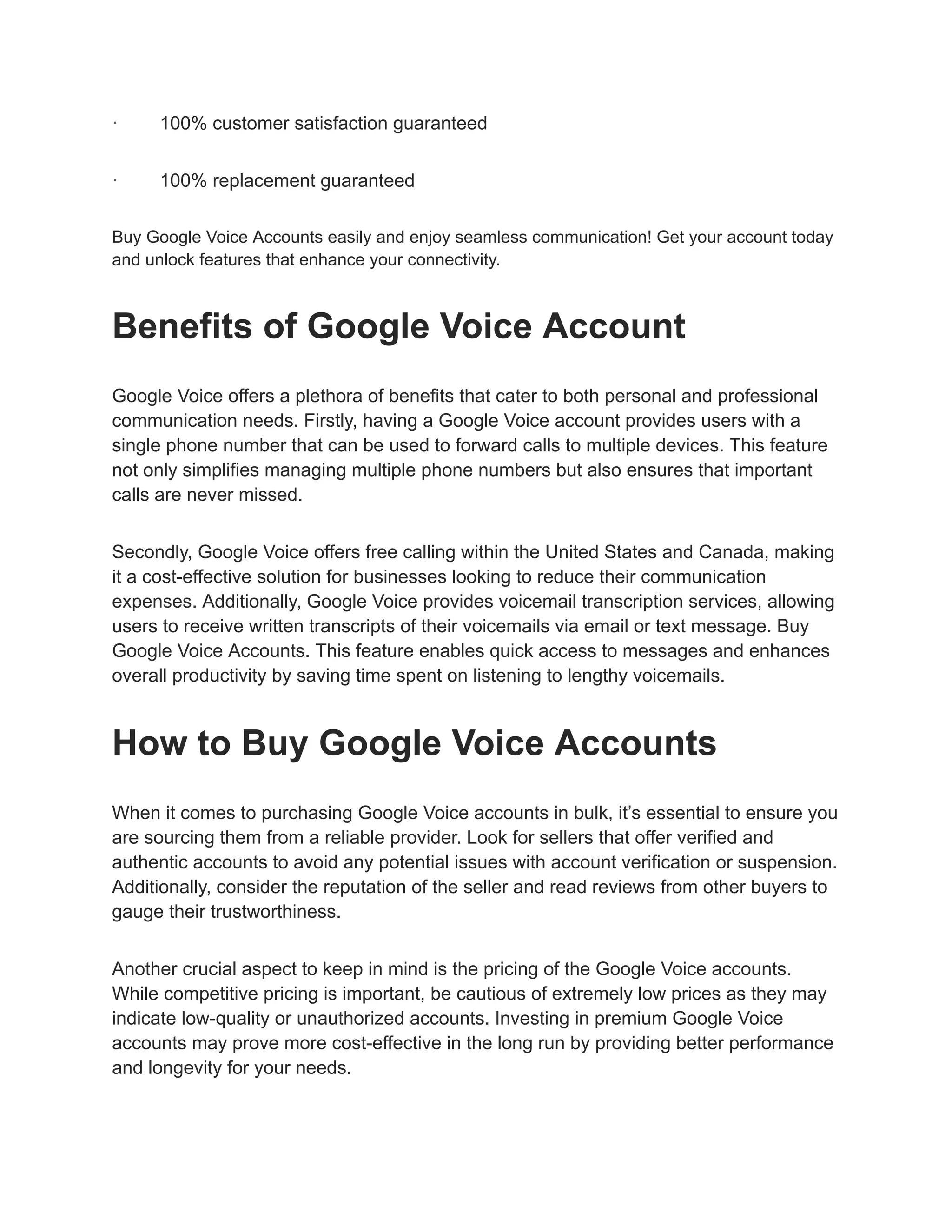 · 100% customer satisfaction guaranteed
· 100% replacement guaranteed
Buy Google Voice Accounts easily and enjoy seamless communication! Get your account today
and unlock features that enhance your connectivity.
Benefits of Google Voice Account
Google Voice offers a plethora of benefits that cater to both personal and professional
communication needs. Firstly, having a Google Voice account provides users with a
single phone number that can be used to forward calls to multiple devices. This feature
not only simplifies managing multiple phone numbers but also ensures that important
calls are never missed.
Secondly, Google Voice offers free calling within the United States and Canada, making
it a cost-effective solution for businesses looking to reduce their communication
expenses. Additionally, Google Voice provides voicemail transcription services, allowing
users to receive written transcripts of their voicemails via email or text message. Buy
Google Voice Accounts. This feature enables quick access to messages and enhances
overall productivity by saving time spent on listening to lengthy voicemails.
How to Buy Google Voice Accounts
When it comes to purchasing Google Voice accounts in bulk, it’s essential to ensure you
are sourcing them from a reliable provider. Look for sellers that offer verified and
authentic accounts to avoid any potential issues with account verification or suspension.
Additionally, consider the reputation of the seller and read reviews from other buyers to
gauge their trustworthiness.
Another crucial aspect to keep in mind is the pricing of the Google Voice accounts.
While competitive pricing is important, be cautious of extremely low prices as they may
indicate low-quality or unauthorized accounts. Investing in premium Google Voice
accounts may prove more cost-effective in the long run by providing better performance
and longevity for your needs.
 