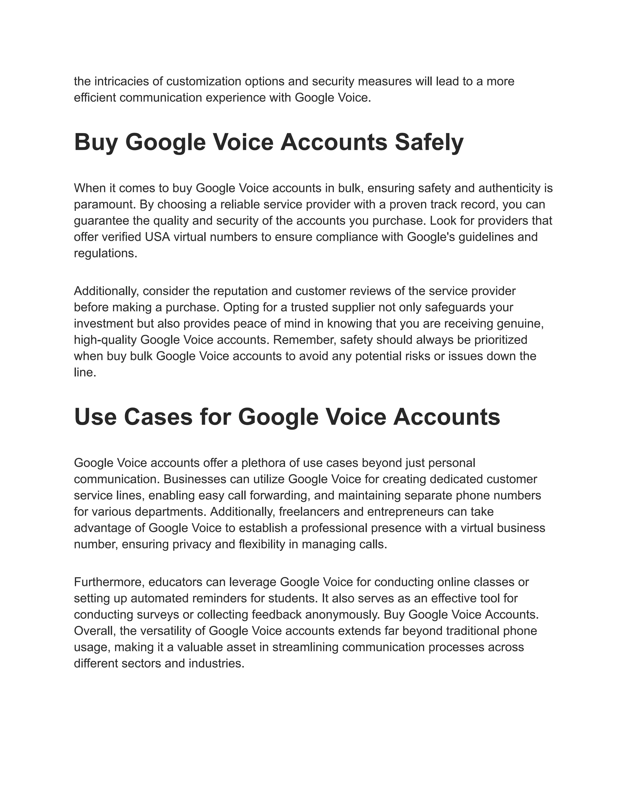 the intricacies of customization options and security measures will lead to a more
efficient communication experience with Google Voice.
Buy Google Voice Accounts Safely
When it comes to buy Google Voice accounts in bulk, ensuring safety and authenticity is
paramount. By choosing a reliable service provider with a proven track record, you can
guarantee the quality and security of the accounts you purchase. Look for providers that
offer verified USA virtual numbers to ensure compliance with Google's guidelines and
regulations.
Additionally, consider the reputation and customer reviews of the service provider
before making a purchase. Opting for a trusted supplier not only safeguards your
investment but also provides peace of mind in knowing that you are receiving genuine,
high-quality Google Voice accounts. Remember, safety should always be prioritized
when buy bulk Google Voice accounts to avoid any potential risks or issues down the
line.
Use Cases for Google Voice Accounts
Google Voice accounts offer a plethora of use cases beyond just personal
communication. Businesses can utilize Google Voice for creating dedicated customer
service lines, enabling easy call forwarding, and maintaining separate phone numbers
for various departments. Additionally, freelancers and entrepreneurs can take
advantage of Google Voice to establish a professional presence with a virtual business
number, ensuring privacy and flexibility in managing calls.
Furthermore, educators can leverage Google Voice for conducting online classes or
setting up automated reminders for students. It also serves as an effective tool for
conducting surveys or collecting feedback anonymously. Buy Google Voice Accounts.
Overall, the versatility of Google Voice accounts extends far beyond traditional phone
usage, making it a valuable asset in streamlining communication processes across
different sectors and industries.
 