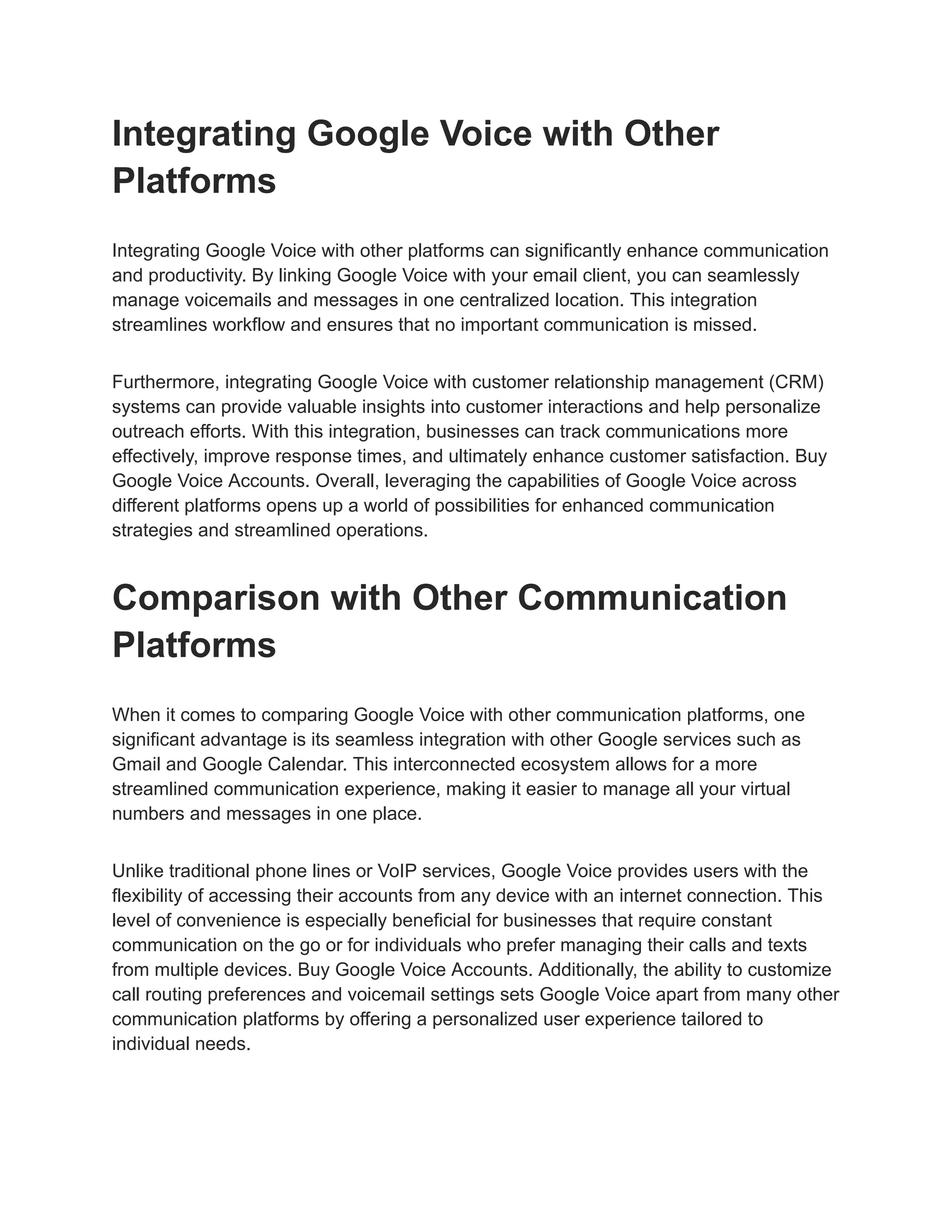 Integrating Google Voice with Other
Platforms
Integrating Google Voice with other platforms can significantly enhance communication
and productivity. By linking Google Voice with your email client, you can seamlessly
manage voicemails and messages in one centralized location. This integration
streamlines workflow and ensures that no important communication is missed.
Furthermore, integrating Google Voice with customer relationship management (CRM)
systems can provide valuable insights into customer interactions and help personalize
outreach efforts. With this integration, businesses can track communications more
effectively, improve response times, and ultimately enhance customer satisfaction. Buy
Google Voice Accounts. Overall, leveraging the capabilities of Google Voice across
different platforms opens up a world of possibilities for enhanced communication
strategies and streamlined operations.
Comparison with Other Communication
Platforms
When it comes to comparing Google Voice with other communication platforms, one
significant advantage is its seamless integration with other Google services such as
Gmail and Google Calendar. This interconnected ecosystem allows for a more
streamlined communication experience, making it easier to manage all your virtual
numbers and messages in one place.
Unlike traditional phone lines or VoIP services, Google Voice provides users with the
flexibility of accessing their accounts from any device with an internet connection. This
level of convenience is especially beneficial for businesses that require constant
communication on the go or for individuals who prefer managing their calls and texts
from multiple devices. Buy Google Voice Accounts. Additionally, the ability to customize
call routing preferences and voicemail settings sets Google Voice apart from many other
communication platforms by offering a personalized user experience tailored to
individual needs.
 