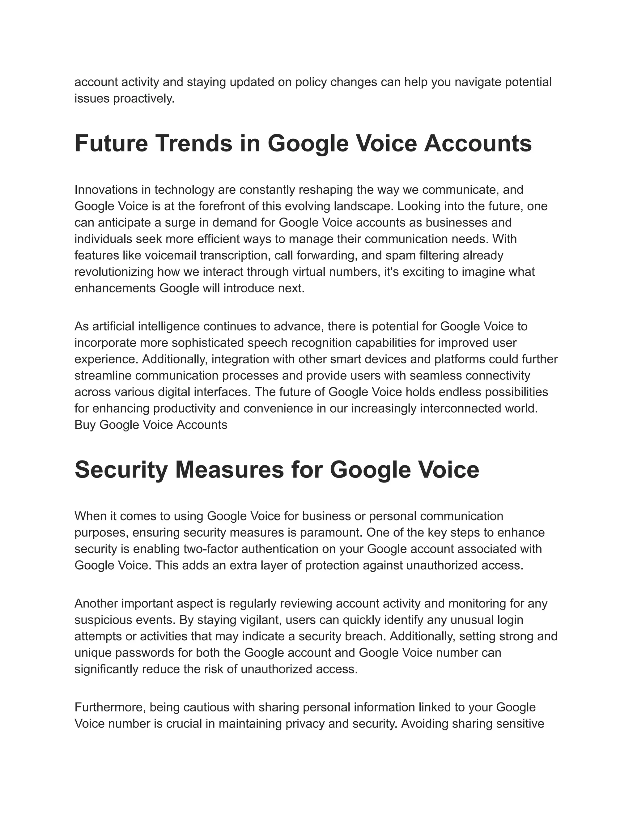 account activity and staying updated on policy changes can help you navigate potential
issues proactively.
Future Trends in Google Voice Accounts
Innovations in technology are constantly reshaping the way we communicate, and
Google Voice is at the forefront of this evolving landscape. Looking into the future, one
can anticipate a surge in demand for Google Voice accounts as businesses and
individuals seek more efficient ways to manage their communication needs. With
features like voicemail transcription, call forwarding, and spam filtering already
revolutionizing how we interact through virtual numbers, it's exciting to imagine what
enhancements Google will introduce next.
As artificial intelligence continues to advance, there is potential for Google Voice to
incorporate more sophisticated speech recognition capabilities for improved user
experience. Additionally, integration with other smart devices and platforms could further
streamline communication processes and provide users with seamless connectivity
across various digital interfaces. The future of Google Voice holds endless possibilities
for enhancing productivity and convenience in our increasingly interconnected world.
Buy Google Voice Accounts
Security Measures for Google Voice
When it comes to using Google Voice for business or personal communication
purposes, ensuring security measures is paramount. One of the key steps to enhance
security is enabling two-factor authentication on your Google account associated with
Google Voice. This adds an extra layer of protection against unauthorized access.
Another important aspect is regularly reviewing account activity and monitoring for any
suspicious events. By staying vigilant, users can quickly identify any unusual login
attempts or activities that may indicate a security breach. Additionally, setting strong and
unique passwords for both the Google account and Google Voice number can
significantly reduce the risk of unauthorized access.
Furthermore, being cautious with sharing personal information linked to your Google
Voice number is crucial in maintaining privacy and security. Avoiding sharing sensitive
 
