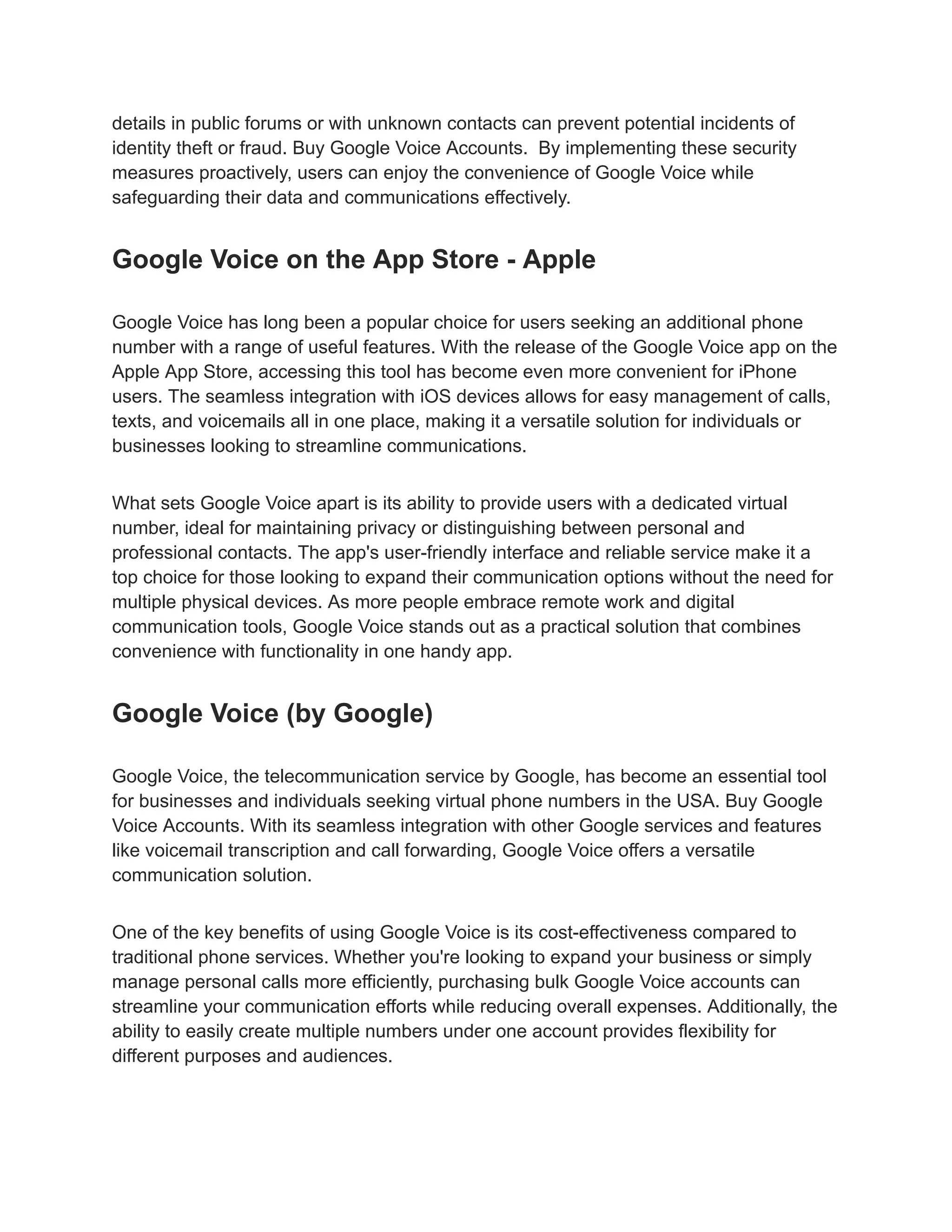 details in public forums or with unknown contacts can prevent potential incidents of
identity theft or fraud. Buy Google Voice Accounts. By implementing these security
measures proactively, users can enjoy the convenience of Google Voice while
safeguarding their data and communications effectively.
Google Voice on the App Store - Apple
Google Voice has long been a popular choice for users seeking an additional phone
number with a range of useful features. With the release of the Google Voice app on the
Apple App Store, accessing this tool has become even more convenient for iPhone
users. The seamless integration with iOS devices allows for easy management of calls,
texts, and voicemails all in one place, making it a versatile solution for individuals or
businesses looking to streamline communications.
What sets Google Voice apart is its ability to provide users with a dedicated virtual
number, ideal for maintaining privacy or distinguishing between personal and
professional contacts. The app's user-friendly interface and reliable service make it a
top choice for those looking to expand their communication options without the need for
multiple physical devices. As more people embrace remote work and digital
communication tools, Google Voice stands out as a practical solution that combines
convenience with functionality in one handy app.
Google Voice (by Google)
Google Voice, the telecommunication service by Google, has become an essential tool
for businesses and individuals seeking virtual phone numbers in the USA. Buy Google
Voice Accounts. With its seamless integration with other Google services and features
like voicemail transcription and call forwarding, Google Voice offers a versatile
communication solution.
One of the key benefits of using Google Voice is its cost-effectiveness compared to
traditional phone services. Whether you're looking to expand your business or simply
manage personal calls more efficiently, purchasing bulk Google Voice accounts can
streamline your communication efforts while reducing overall expenses. Additionally, the
ability to easily create multiple numbers under one account provides flexibility for
different purposes and audiences.
 