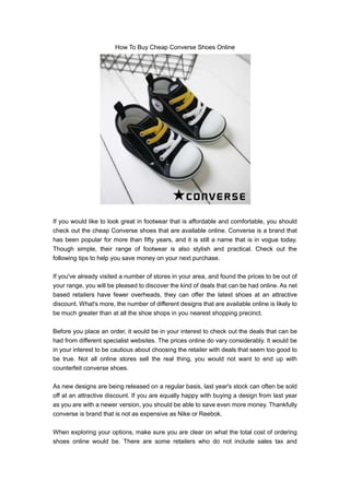 How To Buy Cheap Converse Shoes Online




If you would like to look great in footwear that is affordable and comfortable, you should
check out the cheap Converse shoes that are available online. Converse is a brand that
has been popular for more than fifty years, and it is still a name that is in vogue today.
Though simple, their range of footwear is also stylish and practical. Check out the
following tips to help you save money on your next purchase.

If you've already visited a number of stores in your area, and found the prices to be out of
your range, you will be pleased to discover the kind of deals that can be had online. As net
based retailers have fewer overheads, they can offer the latest shoes at an attractive
discount. What's more, the number of different designs that are available online is likely to
be much greater than at all the shoe shops in you nearest shopping precinct.

Before you place an order, it would be in your interest to check out the deals that can be
had from different specialist websites. The prices online do vary considerably. It would be
in your interest to be cautious about choosing the retailer with deals that seem too good to
be true. Not all online stores sell the real thing, you would not want to end up with
counterfeit converse shoes.

As new designs are being released on a regular basis, last year's stock can often be sold
off at an attractive discount. If you are equally happy with buying a design from last year
as you are with a newer version, you should be able to save even more money. Thankfully
converse is brand that is not as expensive as Nike or Reebok.

When exploring your options, make sure you are clear on what the total cost of ordering
shoes online would be. There are some retailers who do not include sales tax and
 
