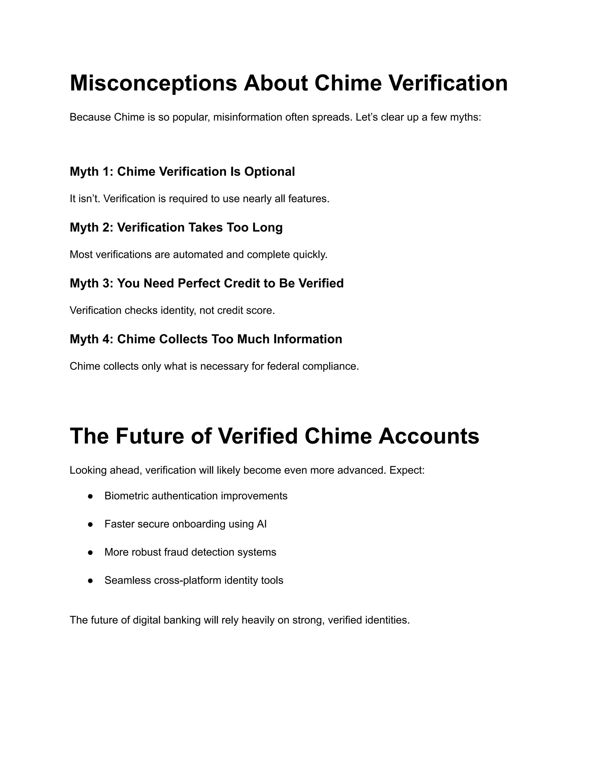 Misconceptions About Chime Verification
Because Chime is so popular, misinformation often spreads. Let’s clear up a few myths:
Myth 1: Chime Verification Is Optional
It isn’t. Verification is required to use nearly all features.
Myth 2: Verification Takes Too Long
Most verifications are automated and complete quickly.
Myth 3: You Need Perfect Credit to Be Verified
Verification checks identity, not credit score.
Myth 4: Chime Collects Too Much Information
Chime collects only what is necessary for federal compliance.
The Future of Verified Chime Accounts
Looking ahead, verification will likely become even more advanced. Expect:
●​ Biometric authentication improvements​
●​ Faster secure onboarding using AI​
●​ More robust fraud detection systems​
●​ Seamless cross-platform identity tools​
The future of digital banking will rely heavily on strong, verified identities.
 