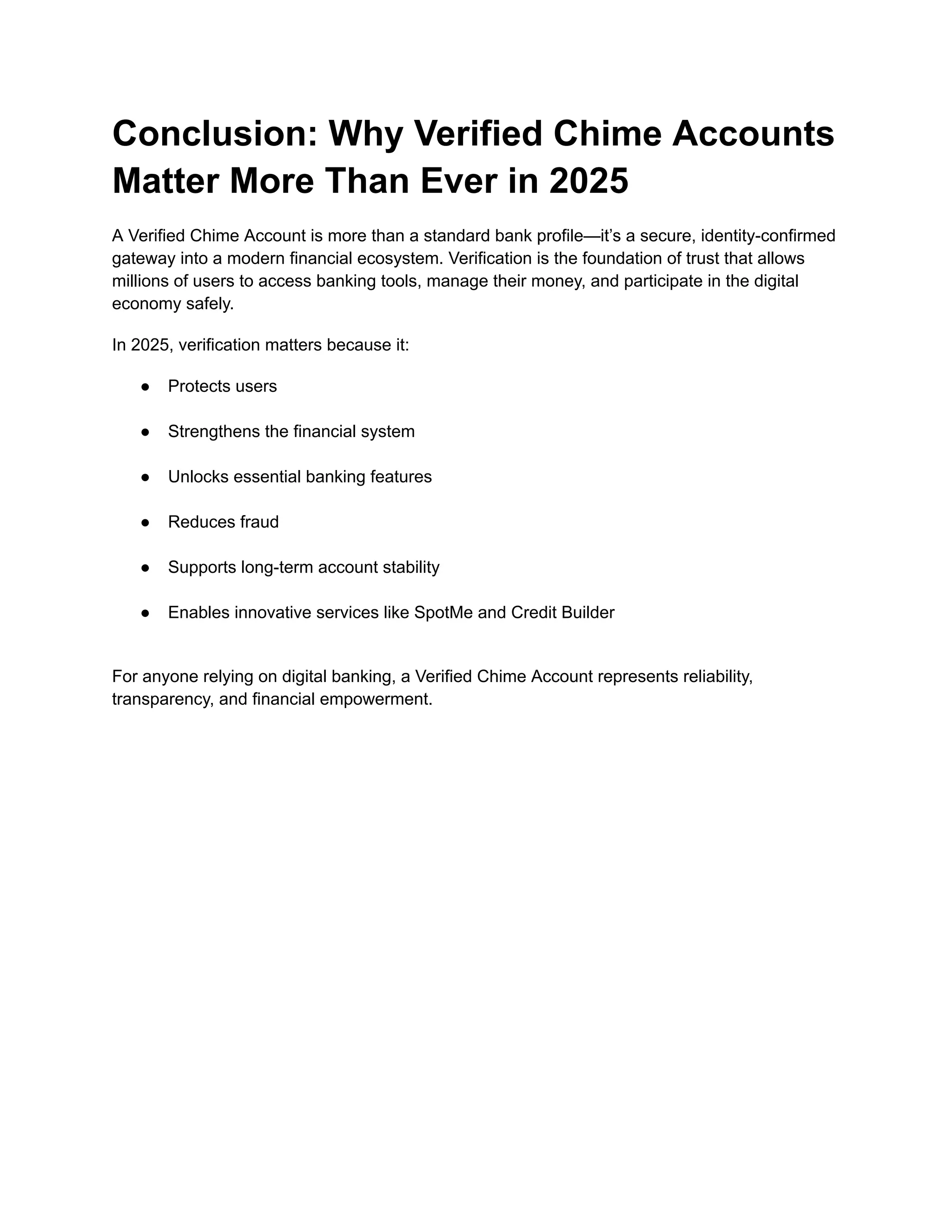 Conclusion: Why Verified Chime Accounts
Matter More Than Ever in 2025
A Verified Chime Account is more than a standard bank profile—it’s a secure, identity-confirmed
gateway into a modern financial ecosystem. Verification is the foundation of trust that allows
millions of users to access banking tools, manage their money, and participate in the digital
economy safely.
In 2025, verification matters because it:
●​ Protects users​
●​ Strengthens the financial system​
●​ Unlocks essential banking features​
●​ Reduces fraud​
●​ Supports long-term account stability​
●​ Enables innovative services like SpotMe and Credit Builder​
For anyone relying on digital banking, a Verified Chime Account represents reliability,
transparency, and financial empowerment.
 