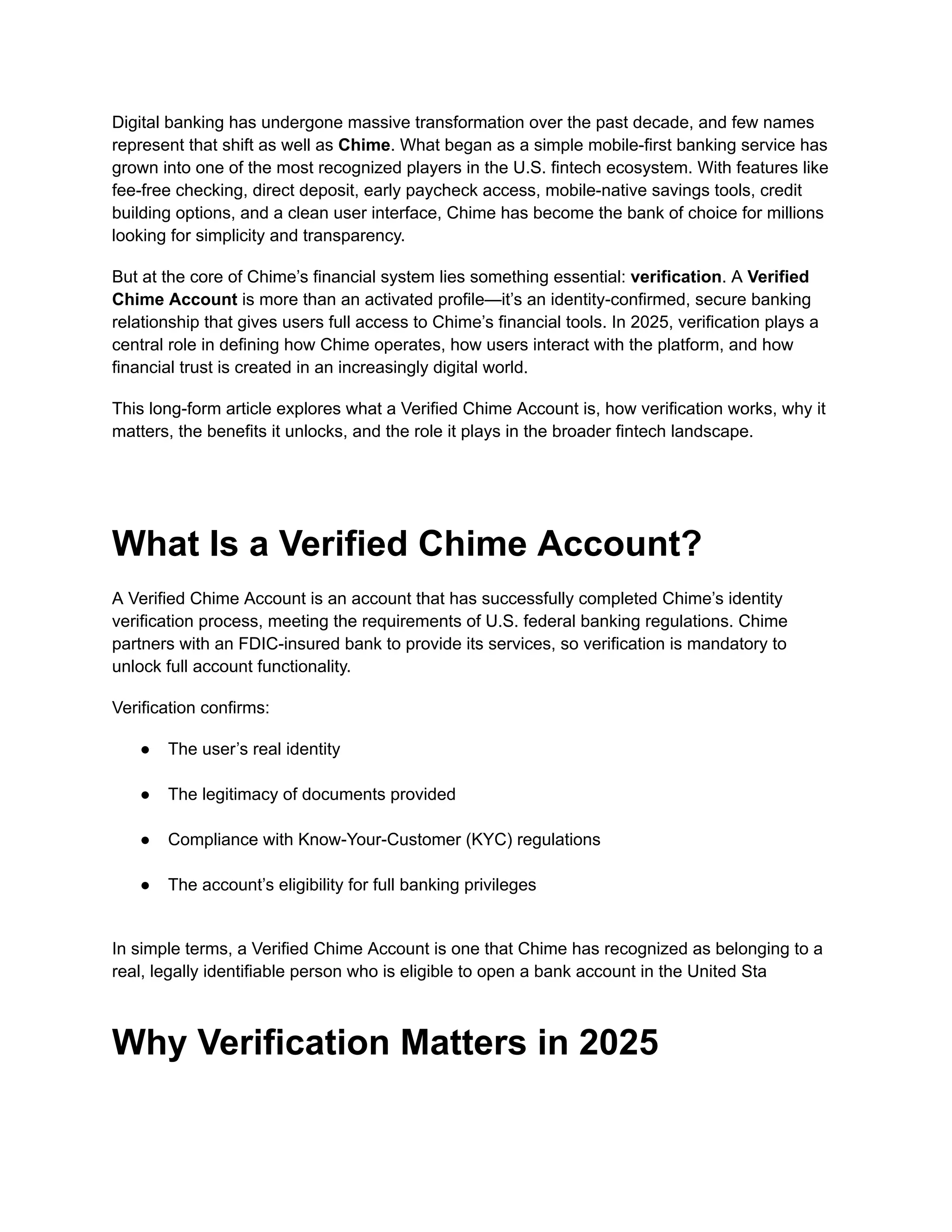 Digital banking has undergone massive transformation over the past decade, and few names
represent that shift as well as Chime. What began as a simple mobile-first banking service has
grown into one of the most recognized players in the U.S. fintech ecosystem. With features like
fee-free checking, direct deposit, early paycheck access, mobile-native savings tools, credit
building options, and a clean user interface, Chime has become the bank of choice for millions
looking for simplicity and transparency.
But at the core of Chime’s financial system lies something essential: verification. A Verified
Chime Account is more than an activated profile—it’s an identity-confirmed, secure banking
relationship that gives users full access to Chime’s financial tools. In 2025, verification plays a
central role in defining how Chime operates, how users interact with the platform, and how
financial trust is created in an increasingly digital world.
This long-form article explores what a Verified Chime Account is, how verification works, why it
matters, the benefits it unlocks, and the role it plays in the broader fintech landscape.
What Is a Verified Chime Account?
A Verified Chime Account is an account that has successfully completed Chime’s identity
verification process, meeting the requirements of U.S. federal banking regulations. Chime
partners with an FDIC-insured bank to provide its services, so verification is mandatory to
unlock full account functionality.
Verification confirms:
●​ The user’s real identity​
●​ The legitimacy of documents provided​
●​ Compliance with Know-Your-Customer (KYC) regulations​
●​ The account’s eligibility for full banking privileges​
In simple terms, a Verified Chime Account is one that Chime has recognized as belonging to a
real, legally identifiable person who is eligible to open a bank account in the United Sta
Why Verification Matters in 2025
 