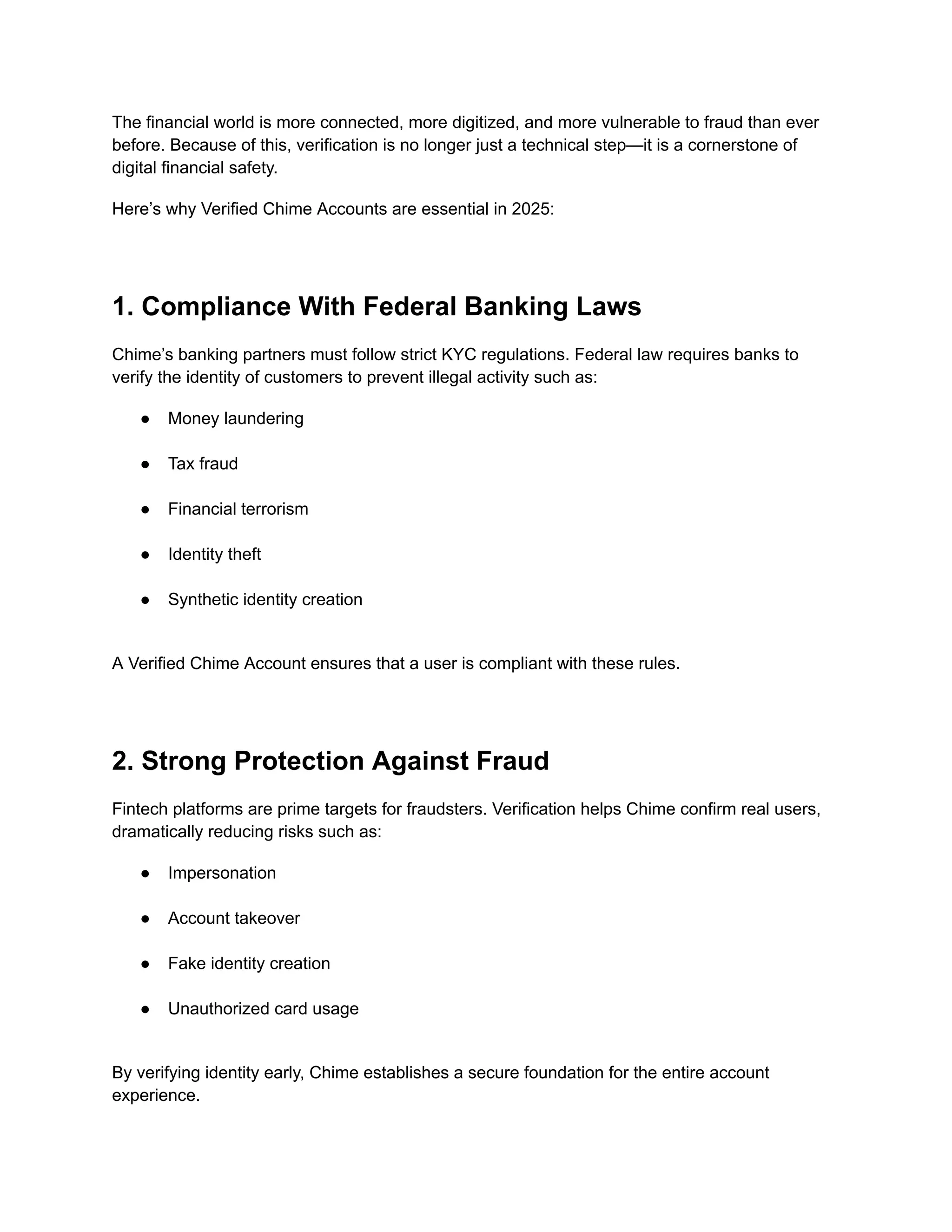 The financial world is more connected, more digitized, and more vulnerable to fraud than ever
before. Because of this, verification is no longer just a technical step—it is a cornerstone of
digital financial safety.
Here’s why Verified Chime Accounts are essential in 2025:
1. Compliance With Federal Banking Laws
Chime’s banking partners must follow strict KYC regulations. Federal law requires banks to
verify the identity of customers to prevent illegal activity such as:
●​ Money laundering​
●​ Tax fraud​
●​ Financial terrorism​
●​ Identity theft​
●​ Synthetic identity creation​
A Verified Chime Account ensures that a user is compliant with these rules.
2. Strong Protection Against Fraud
Fintech platforms are prime targets for fraudsters. Verification helps Chime confirm real users,
dramatically reducing risks such as:
●​ Impersonation​
●​ Account takeover​
●​ Fake identity creation​
●​ Unauthorized card usage​
By verifying identity early, Chime establishes a secure foundation for the entire account
experience.
 