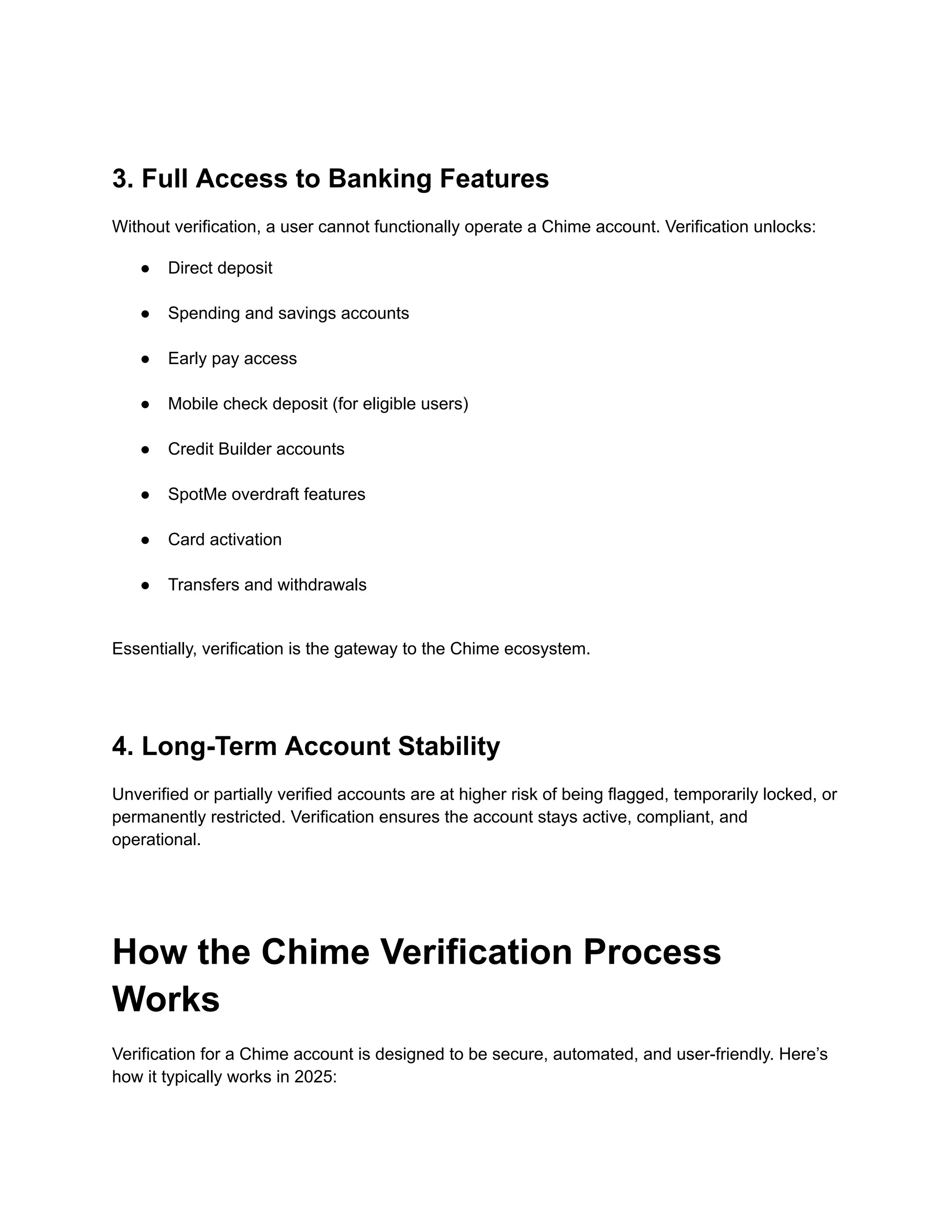 3. Full Access to Banking Features
Without verification, a user cannot functionally operate a Chime account. Verification unlocks:
●​ Direct deposit​
●​ Spending and savings accounts​
●​ Early pay access​
●​ Mobile check deposit (for eligible users)​
●​ Credit Builder accounts​
●​ SpotMe overdraft features​
●​ Card activation​
●​ Transfers and withdrawals​
Essentially, verification is the gateway to the Chime ecosystem.
4. Long-Term Account Stability
Unverified or partially verified accounts are at higher risk of being flagged, temporarily locked, or
permanently restricted. Verification ensures the account stays active, compliant, and
operational.
How the Chime Verification Process
Works
Verification for a Chime account is designed to be secure, automated, and user-friendly. Here’s
how it typically works in 2025:
 