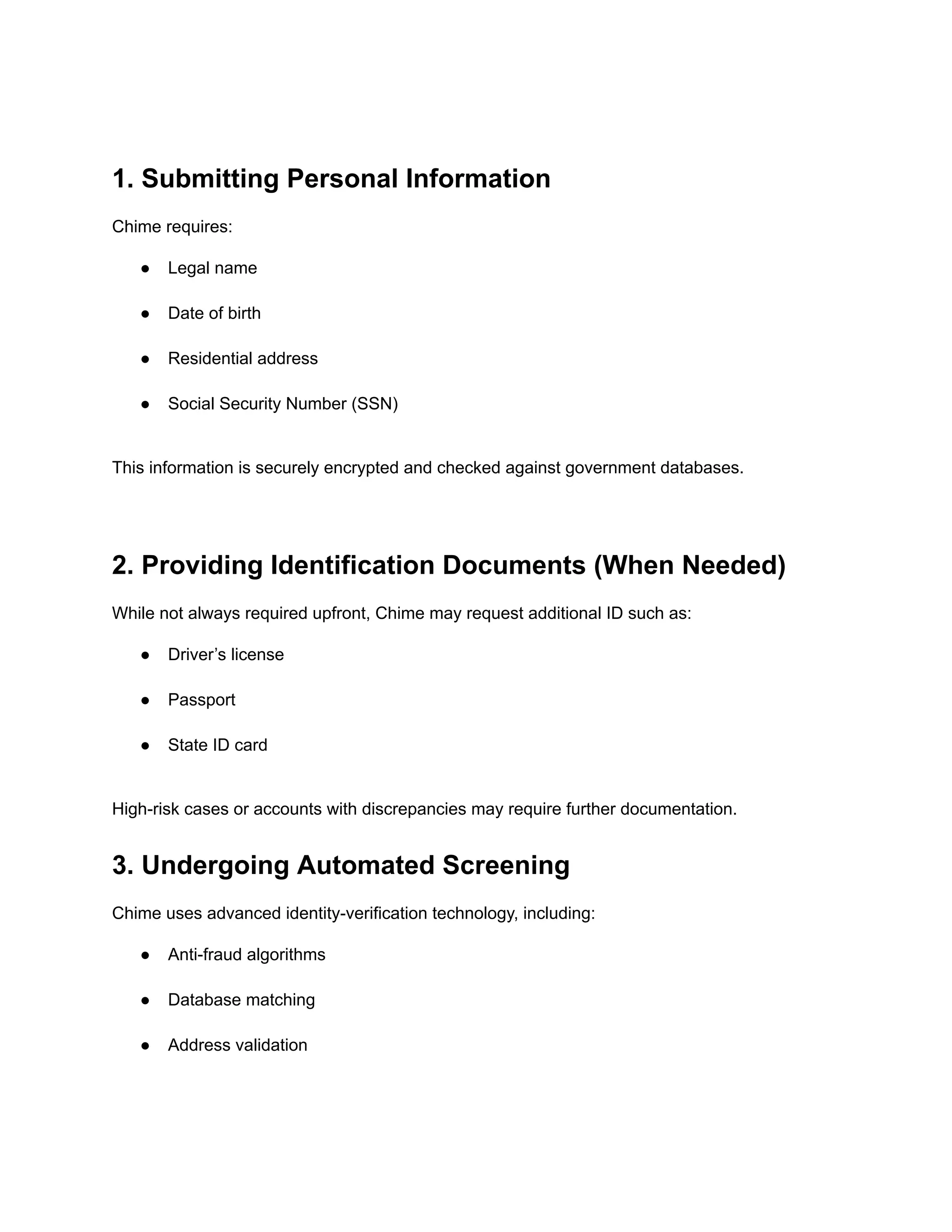 1. Submitting Personal Information
Chime requires:
●​ Legal name​
●​ Date of birth​
●​ Residential address​
●​ Social Security Number (SSN)​
This information is securely encrypted and checked against government databases.
2. Providing Identification Documents (When Needed)
While not always required upfront, Chime may request additional ID such as:
●​ Driver’s license​
●​ Passport​
●​ State ID card​
High-risk cases or accounts with discrepancies may require further documentation.
3. Undergoing Automated Screening
Chime uses advanced identity-verification technology, including:
●​ Anti-fraud algorithms​
●​ Database matching​
●​ Address validation​
 