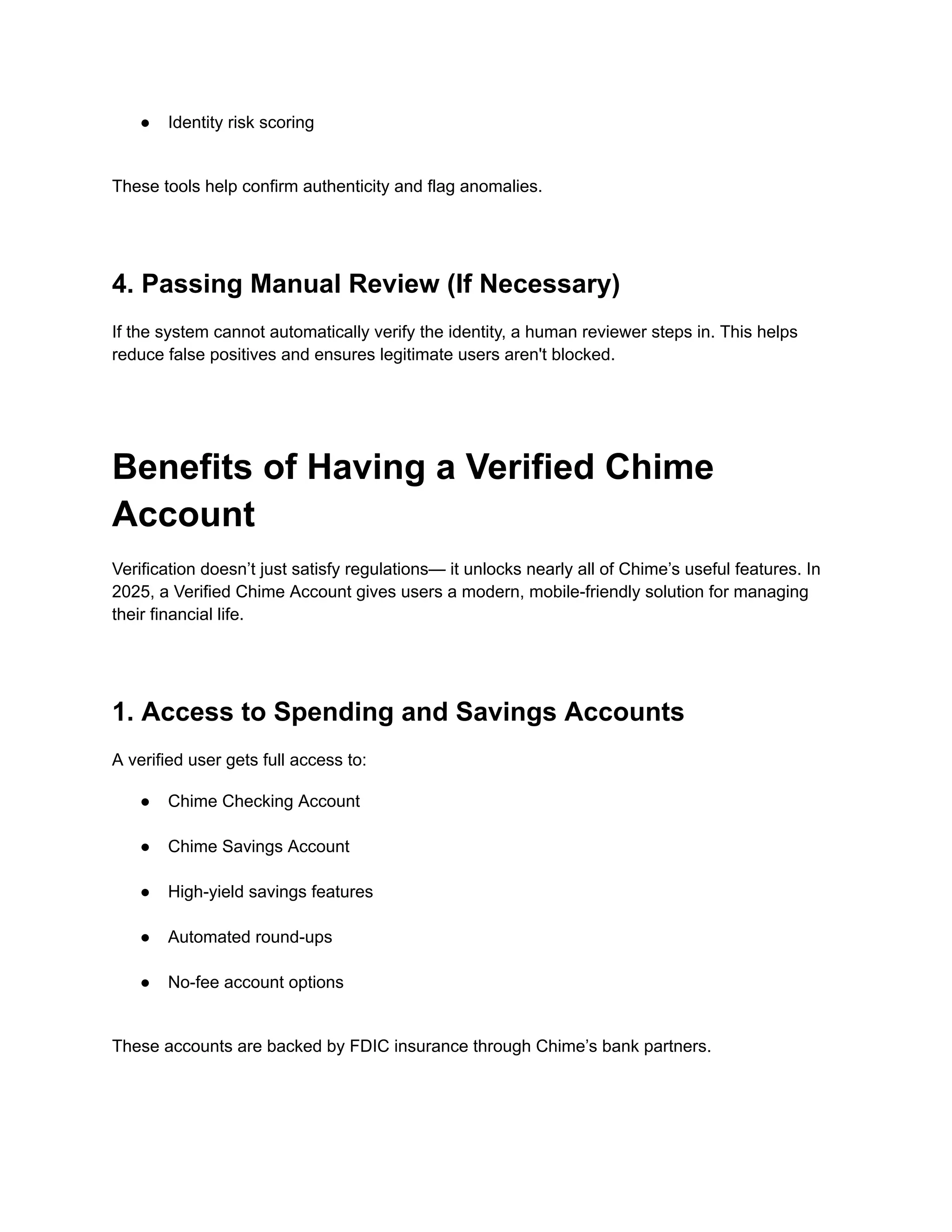 ●​ Identity risk scoring​
These tools help confirm authenticity and flag anomalies.
4. Passing Manual Review (If Necessary)
If the system cannot automatically verify the identity, a human reviewer steps in. This helps
reduce false positives and ensures legitimate users aren't blocked.
Benefits of Having a Verified Chime
Account
Verification doesn’t just satisfy regulations— it unlocks nearly all of Chime’s useful features. In
2025, a Verified Chime Account gives users a modern, mobile-friendly solution for managing
their financial life.
1. Access to Spending and Savings Accounts
A verified user gets full access to:
●​ Chime Checking Account​
●​ Chime Savings Account​
●​ High-yield savings features​
●​ Automated round-ups​
●​ No-fee account options​
These accounts are backed by FDIC insurance through Chime’s bank partners.
 