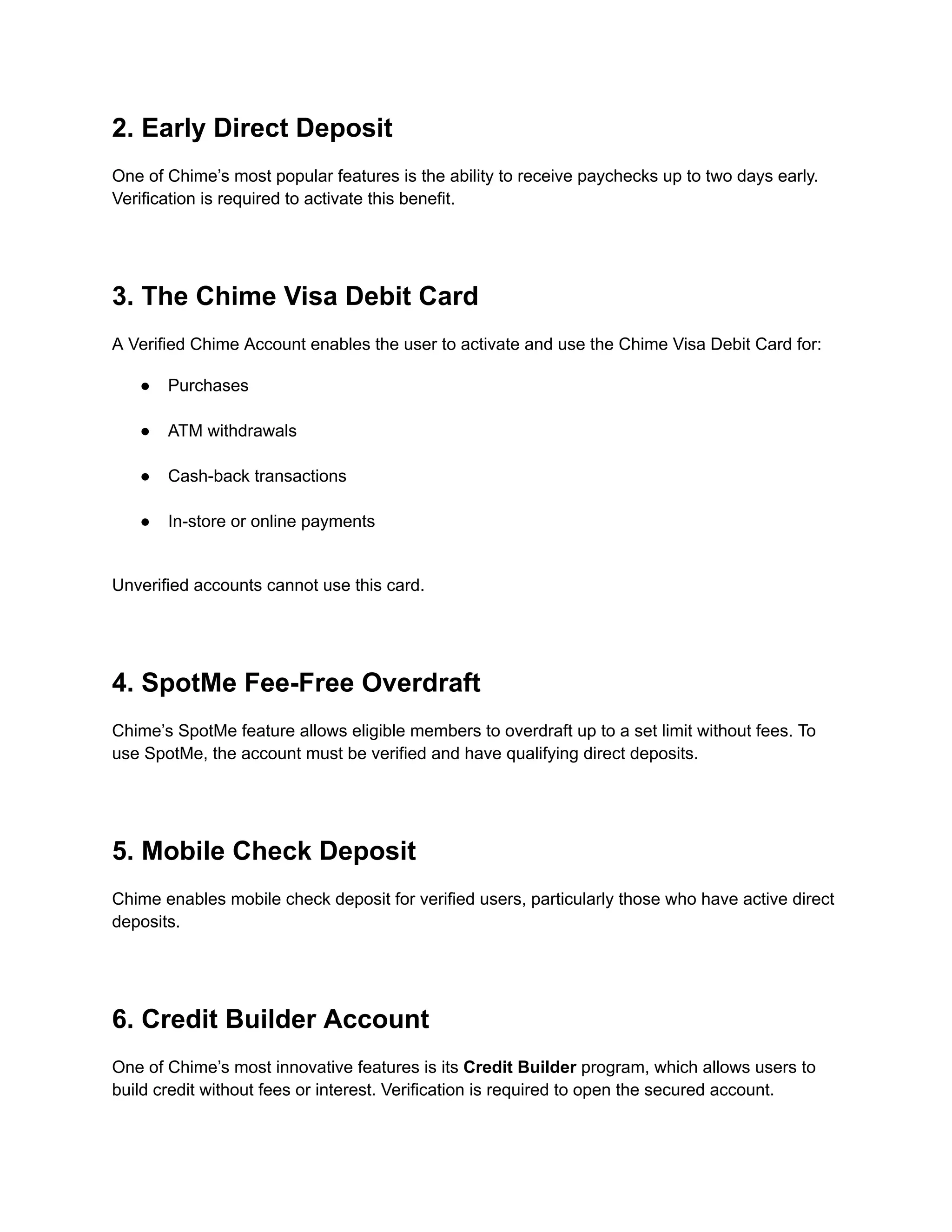 2. Early Direct Deposit
One of Chime’s most popular features is the ability to receive paychecks up to two days early.
Verification is required to activate this benefit.
3. The Chime Visa Debit Card
A Verified Chime Account enables the user to activate and use the Chime Visa Debit Card for:
●​ Purchases​
●​ ATM withdrawals​
●​ Cash-back transactions​
●​ In-store or online payments​
Unverified accounts cannot use this card.
4. SpotMe Fee-Free Overdraft
Chime’s SpotMe feature allows eligible members to overdraft up to a set limit without fees. To
use SpotMe, the account must be verified and have qualifying direct deposits.
5. Mobile Check Deposit
Chime enables mobile check deposit for verified users, particularly those who have active direct
deposits.
6. Credit Builder Account
One of Chime’s most innovative features is its Credit Builder program, which allows users to
build credit without fees or interest. Verification is required to open the secured account.
 