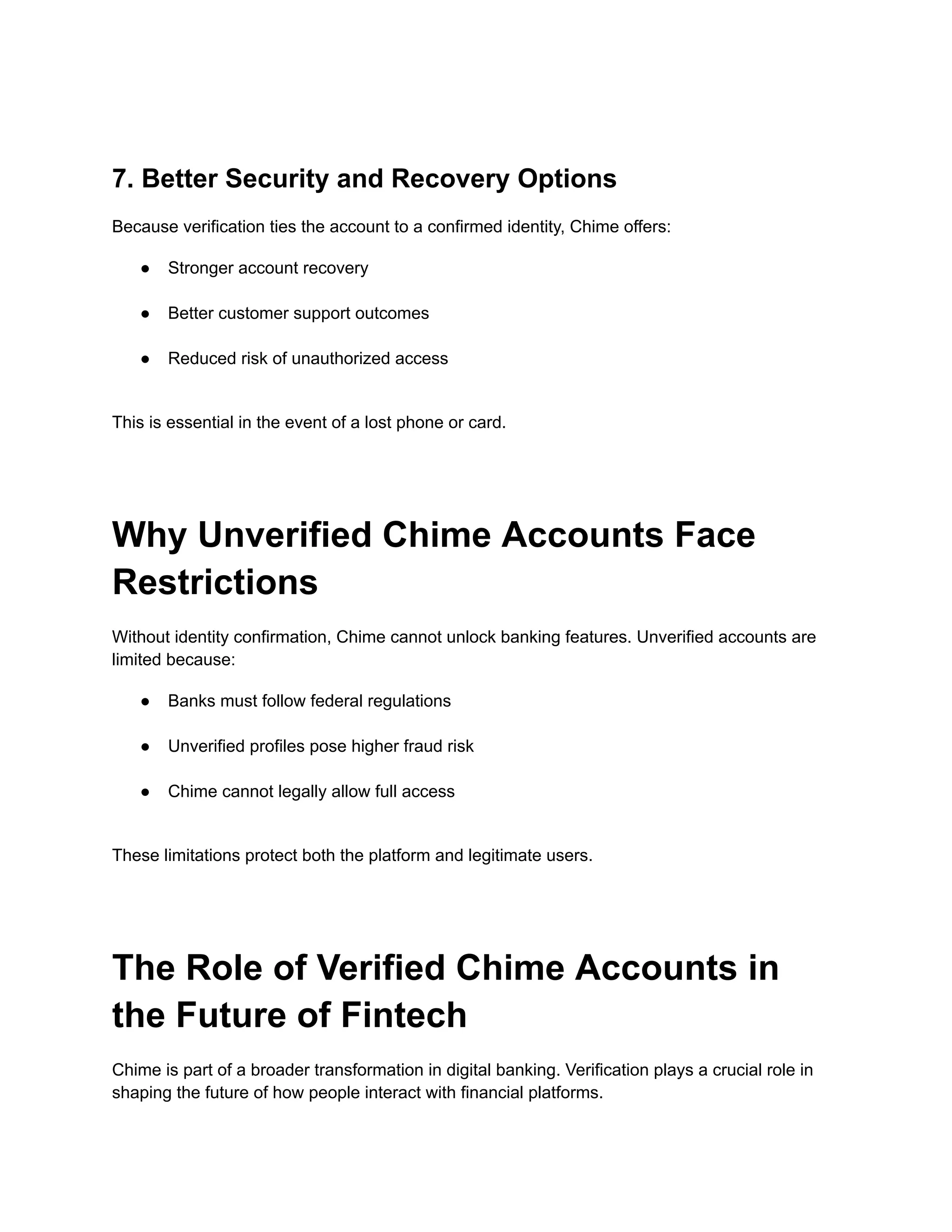 7. Better Security and Recovery Options
Because verification ties the account to a confirmed identity, Chime offers:
●​ Stronger account recovery​
●​ Better customer support outcomes​
●​ Reduced risk of unauthorized access​
This is essential in the event of a lost phone or card.
Why Unverified Chime Accounts Face
Restrictions
Without identity confirmation, Chime cannot unlock banking features. Unverified accounts are
limited because:
●​ Banks must follow federal regulations​
●​ Unverified profiles pose higher fraud risk​
●​ Chime cannot legally allow full access​
These limitations protect both the platform and legitimate users.
The Role of Verified Chime Accounts in
the Future of Fintech
Chime is part of a broader transformation in digital banking. Verification plays a crucial role in
shaping the future of how people interact with financial platforms.
 