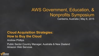 AWS Government, Education, &
Nonprofits Symposium
Canberra, Australia | May 6, 2015
Cloud Acquisition Strategies:
How to Buy the Cloud
Andrew Phillips
Public Sector Country Manager, Australia & New Zealand
Amazon Web Services
 