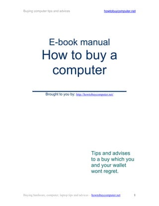Buying computer tips and advices                            howtobuycomputer.net




                   E-book manual
       How to buy a
         computer
      _____________
                Brought to you by: http://howtobuycomputer.net/




                                                   Tips and advises
                                                   to a buy which you
                                                   and your wallet
                                                   wont regret.



Buying hardware, computer, laptop tips and advices – howtobuycomputer.net      1
 