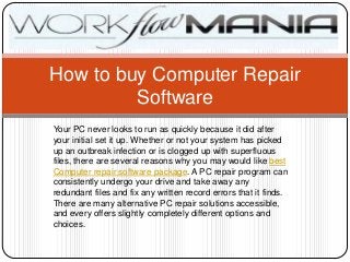 How to buy Computer Repair
         Software
Your PC never looks to run as quickly because it did after
your initial set it up. Whether or not your system has picked
up an outbreak infection or is clogged up with superfluous
files, there are several reasons why you may would like best
Computer repair software package. A PC repair program can
consistently undergo your drive and take away any
redundant files and fix any written record errors that it finds.
There are many alternative PC repair solutions accessible,
and every offers slightly completely different options and
choices.
 