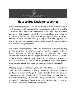 How to Buy Designer Watches
There are some purchases that we are willing to make without giving it
much thought. Small purchases like t-shirts, socks, and which cereal to
buy usually don’t require much deliberation. But then there are major
purchases that require knowledge, understanding, and research.
Purchases like these are usually marked by large amounts of money,
and are considered investments depending on what is being purchased.
One of the most common investments is in a vehicle for transportation,
and another is designer jewelry.
That’s right, designer jewelry could cost thousands of dollars depending
on the purchase. Specifically, designer watches require a bit of
forethought and knowledge because not only are they large
investments, but they are also highly diverse in mechanical features.
Before investing hundreds and sometimes thousands of dollars on
mens luxury watches, you should be prepared with some general
understanding about what you want and what makes a watch tick.
Choosing designer watches begins with style. There are a variety of
styles that may or may not fit with your need for the watch. If you are
outdoorsy or a man on the go, then some brands of full stainless steel
designer watches probably won’t fit your need for mobility and
durability. Conversely, if you are simply looking for a fashionable
timepiece to compliment formal attire, then you have the option to go
for a more fashionable and delicate timepiece.

 