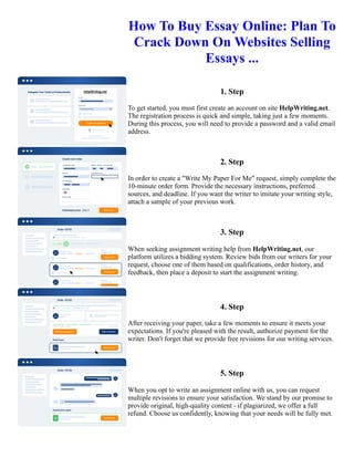 How To Buy Essay Online: Plan To
Crack Down On Websites Selling
Essays ...
1. Step
To get started, you must first create an account on site HelpWriting.net.
The registration process is quick and simple, taking just a few moments.
During this process, you will need to provide a password and a valid email
address.
2. Step
In order to create a "Write My Paper For Me" request, simply complete the
10-minute order form. Provide the necessary instructions, preferred
sources, and deadline. If you want the writer to imitate your writing style,
attach a sample of your previous work.
3. Step
When seeking assignment writing help from HelpWriting.net, our
platform utilizes a bidding system. Review bids from our writers for your
request, choose one of them based on qualifications, order history, and
feedback, then place a deposit to start the assignment writing.
4. Step
After receiving your paper, take a few moments to ensure it meets your
expectations. If you're pleased with the result, authorize payment for the
writer. Don't forget that we provide free revisions for our writing services.
5. Step
When you opt to write an assignment online with us, you can request
multiple revisions to ensure your satisfaction. We stand by our promise to
provide original, high-quality content - if plagiarized, we offer a full
refund. Choose us confidently, knowing that your needs will be fully met.
How To Buy Essay Online: Plan To Crack Down On Websites Selling Essays ... How To Buy Essay Online: Plan
To Crack Down On Websites Selling Essays ...
 