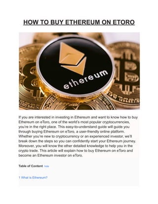 HOW TO BUY ETHEREUM ON ETORO
If you are interested in investing in Ethereum and want to know how to buy
Ethereum on eToro, one of the world’s most popular cryptocurrencies,
you’re in the right place. This easy-to-understand guide will guide you
through buying Ethereum on eToro, a user-friendly online platform.
Whether you’re new to cryptocurrency or an experienced investor, we’ll
break down the steps so you can confidently start your Ethereum journey.
Moreover, you will know the other detailed knowledge to help you in the
crypto trade. This article will explain how to buy Ethereum on eToro and
become an Ethereum investor on eToro.
Table of Content hide
1 What is Ethereum?
 