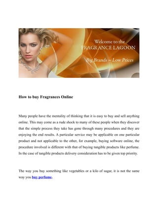 How to buy Fragrances Online



Many people have the mentality of thinking that it is easy to buy and sell anything
online. This may come as a rude shock to many of these people when they discover
that the simple process they take has gone through many procedures and they are
enjoying the end results. A particular service may be applicable on one particular
product and not applicable to the other, for example, buying software online, the
procedure involved is different with that of buying tangible products like perfume.
In the case of tangible products delivery consideration has to be given top priority.



The way you buy something like vegetables or a kilo of sugar, it is not the same
way you buy perfume.
 