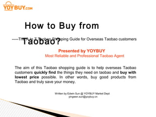 How to Buy from
Taobao?

-----The A to Z Taobao Shopping Guide for Overseas Taobao customers

Presented by YOYBUY
Most Reliable and Professional Taobao Agent
http://www.yoybuy.com/
The aim of this Taobao shopping guide is to help overseas Taobao
customers quickly find the things they need on taobao and buy with
lowest price possible. In other words, buy good products from
Taobao and truly save your money.
Written by Edwin Sun @ YOYBUY Market Dept
yingwen.sun@yoybuy.cn

 