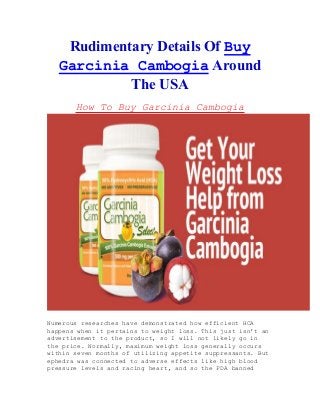 Rudimentary Details Of Buy
Garcinia Cambogia Around
The USA
How To Buy Garcinia Cambogia
Numerous researches have demonstrated how efficient HCA
happens when it pertains to weight loss. This just isn't an
advertisement to the product, so I will not likely go in
the price. Normally, maximum weight loss generally occurs
within seven months of utilizing appetite suppressants. But
ephedra was connected to adverse effects like high blood
pressure levels and racing heart, and so the FDA banned
 