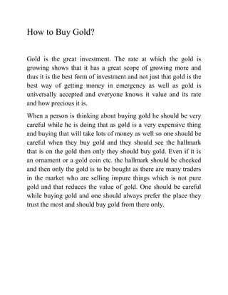 How to Buy Gold?

Gold is the great investment. The rate at which the gold is
growing shows that it has a great scope of growing more and
thus it is the best form of investment and not just that gold is the
best way of getting money in emergency as well as gold is
universally accepted and everyone knows it value and its rate
and how precious it is.
When a person is thinking about buying gold he should be very
careful while he is doing that as gold is a very expensive thing
and buying that will take lots of money as well so one should be
careful when they buy gold and they should see the hallmark
that is on the gold then only they should buy gold. Even if it is
an ornament or a gold coin etc. the hallmark should be checked
and then only the gold is to be bought as there are many traders
in the market who are selling impure things which is not pure
gold and that reduces the value of gold. One should be careful
while buying gold and one should always prefer the place they
trust the most and should buy gold from there only.
 