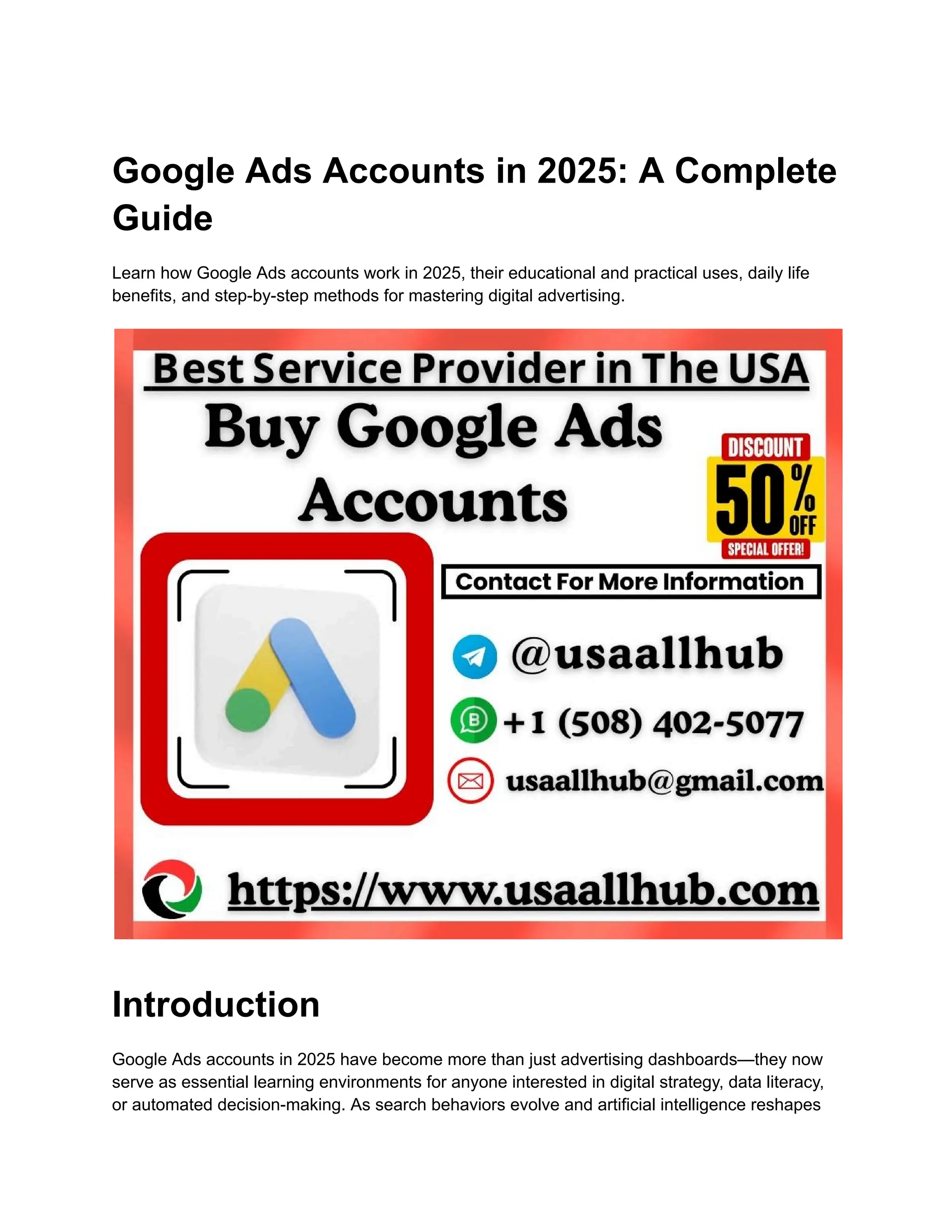 Google Ads Accounts in 2025: A Complete
Guide
Learn how Google Ads accounts work in 2025, their educational and practical uses, daily life
benefits, and step-by-step methods for mastering digital advertising.
Introduction
Google Ads accounts in 2025 have become more than just advertising dashboards—they now
serve as essential learning environments for anyone interested in digital strategy, data literacy,
or automated decision-making. As search behaviors evolve and artificial intelligence reshapes
 