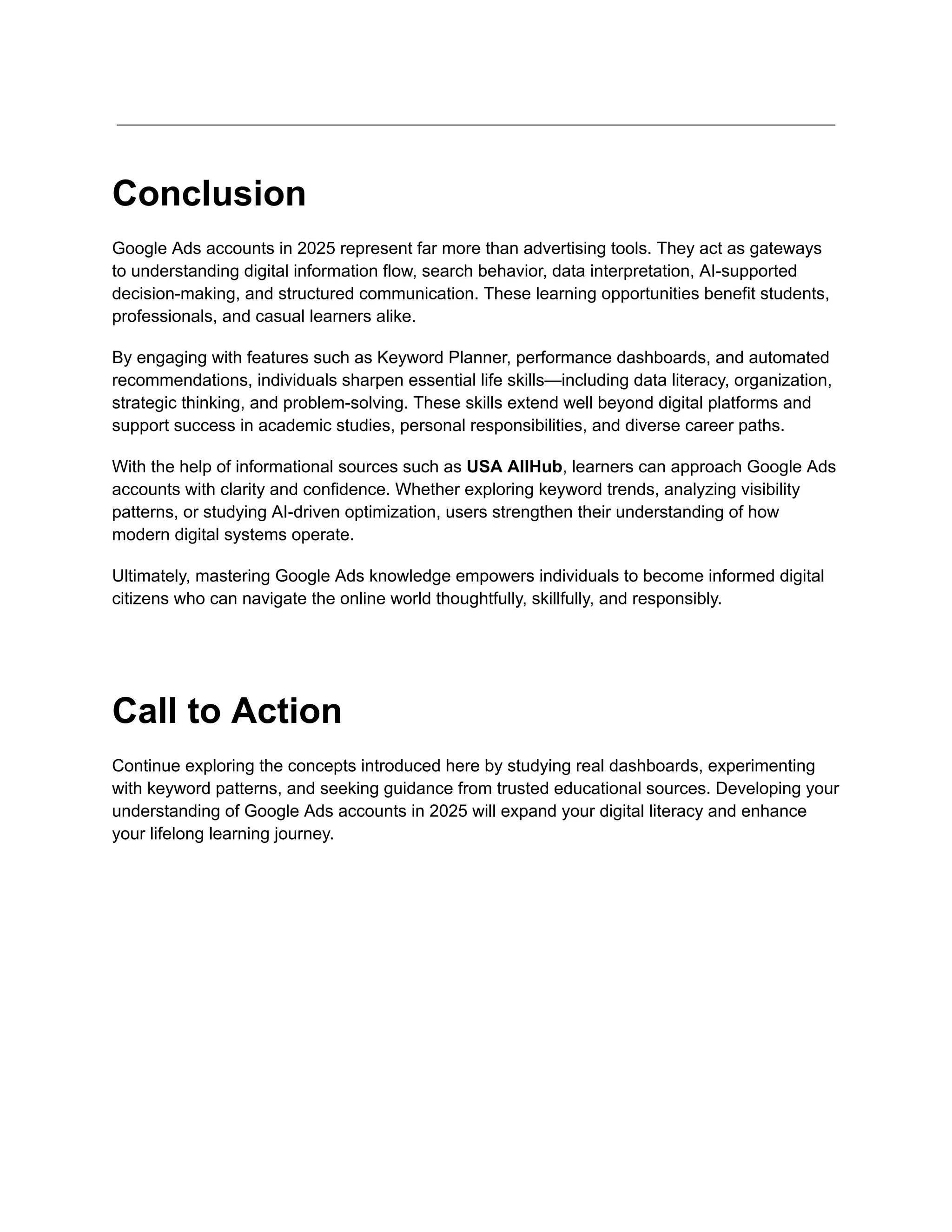 Conclusion
Google Ads accounts in 2025 represent far more than advertising tools. They act as gateways
to understanding digital information flow, search behavior, data interpretation, AI-supported
decision-making, and structured communication. These learning opportunities benefit students,
professionals, and casual learners alike.
By engaging with features such as Keyword Planner, performance dashboards, and automated
recommendations, individuals sharpen essential life skills—including data literacy, organization,
strategic thinking, and problem-solving. These skills extend well beyond digital platforms and
support success in academic studies, personal responsibilities, and diverse career paths.
With the help of informational sources such as USA AllHub, learners can approach Google Ads
accounts with clarity and confidence. Whether exploring keyword trends, analyzing visibility
patterns, or studying AI-driven optimization, users strengthen their understanding of how
modern digital systems operate.
Ultimately, mastering Google Ads knowledge empowers individuals to become informed digital
citizens who can navigate the online world thoughtfully, skillfully, and responsibly.
Call to Action
Continue exploring the concepts introduced here by studying real dashboards, experimenting
with keyword patterns, and seeking guidance from trusted educational sources. Developing your
understanding of Google Ads accounts in 2025 will expand your digital literacy and enhance
your lifelong learning journey.
 